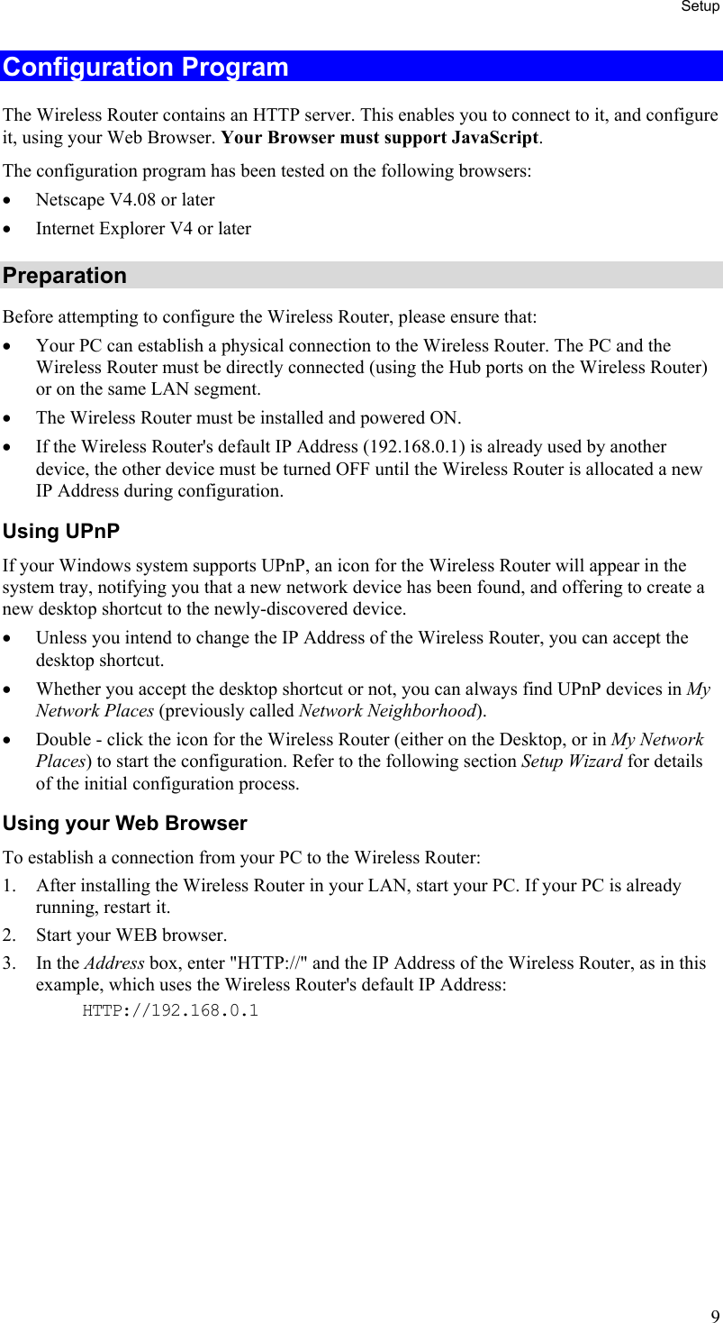 Setup Configuration Program The Wireless Router contains an HTTP server. This enables you to connect to it, and configure it, using your Web Browser. Your Browser must support JavaScript.  The configuration program has been tested on the following browsers: •  Netscape V4.08 or later •  Internet Explorer V4 or later Preparation Before attempting to configure the Wireless Router, please ensure that: •  Your PC can establish a physical connection to the Wireless Router. The PC and the Wireless Router must be directly connected (using the Hub ports on the Wireless Router) or on the same LAN segment. •  The Wireless Router must be installed and powered ON. •  If the Wireless Router&apos;s default IP Address (192.168.0.1) is already used by another device, the other device must be turned OFF until the Wireless Router is allocated a new IP Address during configuration. Using UPnP If your Windows system supports UPnP, an icon for the Wireless Router will appear in the system tray, notifying you that a new network device has been found, and offering to create a new desktop shortcut to the newly-discovered device. •  Unless you intend to change the IP Address of the Wireless Router, you can accept the desktop shortcut.  •  Whether you accept the desktop shortcut or not, you can always find UPnP devices in My Network Places (previously called Network Neighborhood). •  Double - click the icon for the Wireless Router (either on the Desktop, or in My Network Places) to start the configuration. Refer to the following section Setup Wizard for details of the initial configuration process. Using your Web Browser To establish a connection from your PC to the Wireless Router: 1.  After installing the Wireless Router in your LAN, start your PC. If your PC is already running, restart it. 2.  Start your WEB browser. 3. In the Address box, enter &quot;HTTP://&quot; and the IP Address of the Wireless Router, as in this example, which uses the Wireless Router&apos;s default IP Address: HTTP://192.168.0.1  9 