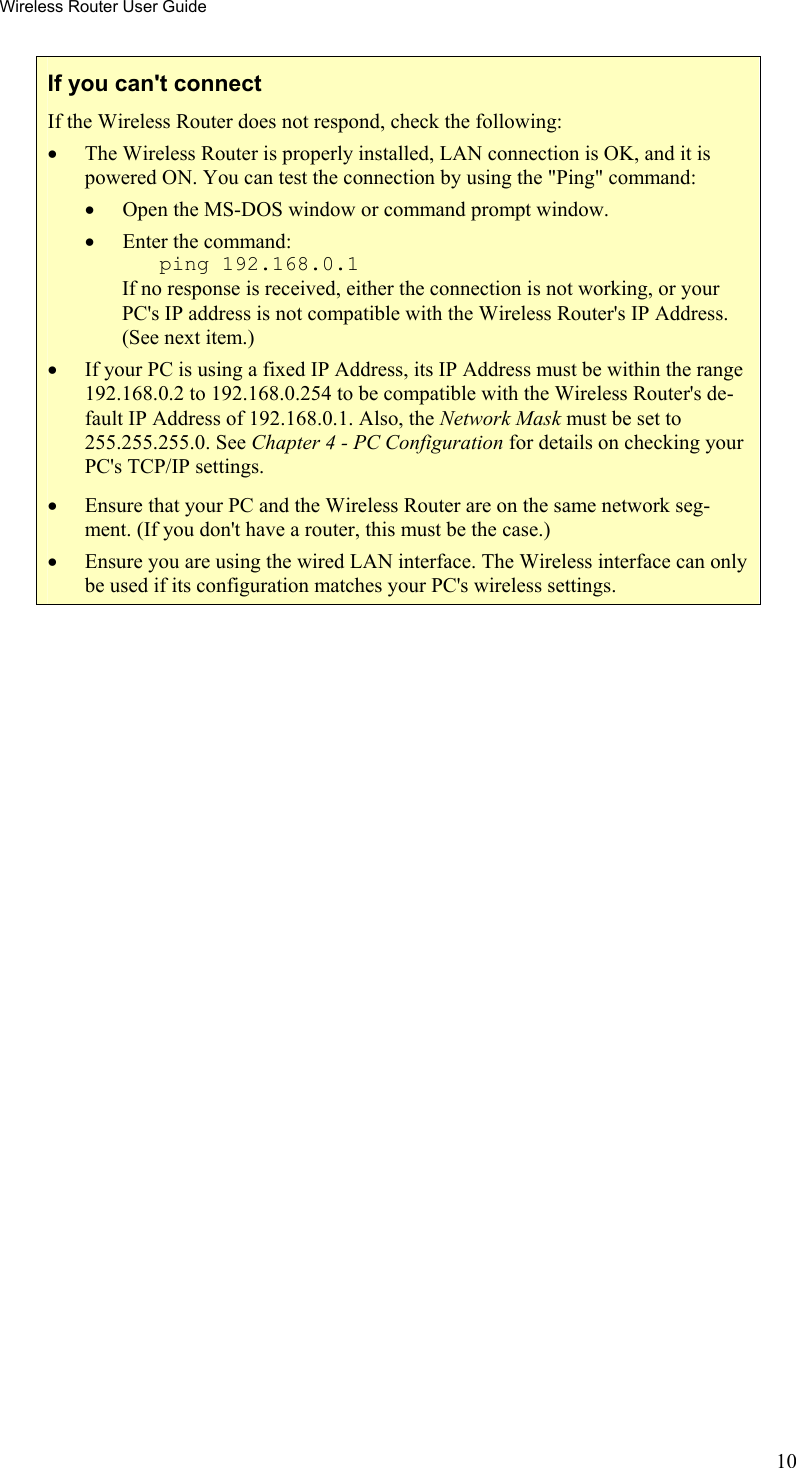 Wireless Router User Guide If you can&apos;t connect If the Wireless Router does not respond, check the following: •  The Wireless Router is properly installed, LAN connection is OK, and it is powered ON. You can test the connection by using the &quot;Ping&quot; command: •  Open the MS-DOS window or command prompt window. •  Enter the command:    ping 192.168.0.1 If no response is received, either the connection is not working, or your PC&apos;s IP address is not compatible with the Wireless Router&apos;s IP Address. (See next item.) •  If your PC is using a fixed IP Address, its IP Address must be within the range 192.168.0.2 to 192.168.0.254 to be compatible with the Wireless Router&apos;s de-fault IP Address of 192.168.0.1. Also, the Network Mask must be set to 255.255.255.0. See Chapter 4 - PC Configuration for details on checking your PC&apos;s TCP/IP settings. •  Ensure that your PC and the Wireless Router are on the same network seg-ment. (If you don&apos;t have a router, this must be the case.)  •  Ensure you are using the wired LAN interface. The Wireless interface can only be used if its configuration matches your PC&apos;s wireless settings.  10 