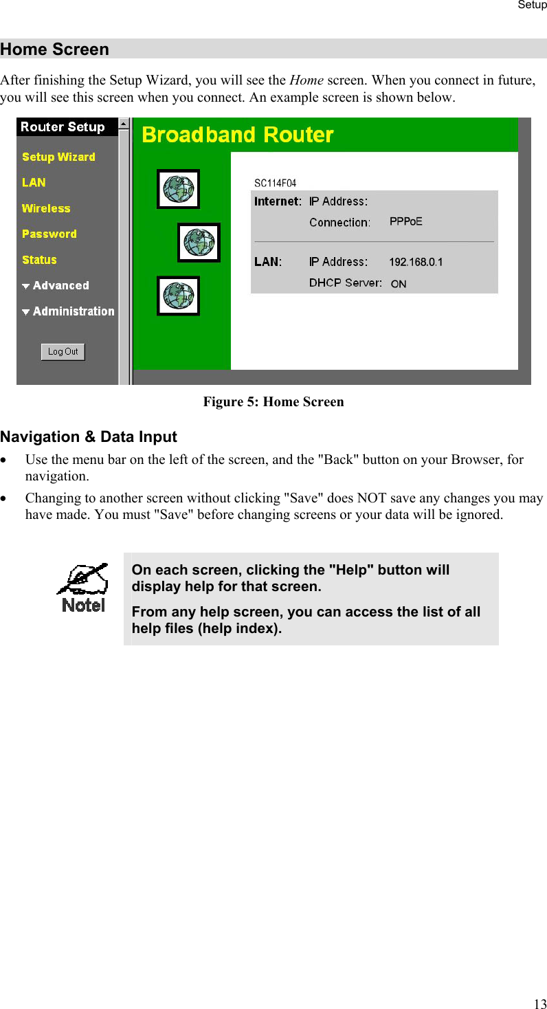 Setup Home Screen After finishing the Setup Wizard, you will see the Home screen. When you connect in future, you will see this screen when you connect. An example screen is shown below.  Figure 5: Home Screen Navigation &amp; Data Input •  Use the menu bar on the left of the screen, and the &quot;Back&quot; button on your Browser, for navigation. •  Changing to another screen without clicking &quot;Save&quot; does NOT save any changes you may have made. You must &quot;Save&quot; before changing screens or your data will be ignored.   On each screen, clicking the &quot;Help&quot; button will display help for that screen. From any help screen, you can access the list of all help files (help index).  13 