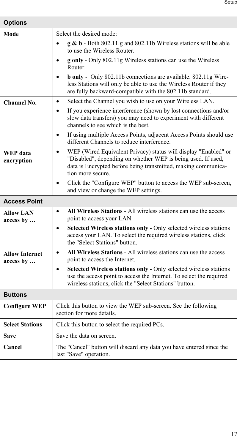 Setup Options Mode  Select the desired mode: •  g &amp; b - Both 802.11.g and 802.11b Wireless stations will be able to use the Wireless Router. •  g only - Only 802.11g Wireless stations can use the Wireless Router.  •  b only -  Only 802.11b connections are available. 802.11g Wire-less Stations will only be able to use the Wireless Router if they are fully backward-compatible with the 802.11b standard. Channel No.  •  Select the Channel you wish to use on your Wireless LAN. •  If you experience interference (shown by lost connections and/or slow data transfers) you may need to experiment with different channels to see which is the best. •  If using multiple Access Points, adjacent Access Points should use different Channels to reduce interference. WEP data encryption •  WEP (Wired Equivalent Privacy) status will display &quot;Enabled&quot; or &quot;Disabled&quot;, depending on whether WEP is being used. If used, data is Encrypted before being transmitted, making communica-tion more secure. •  Click the &quot;Configure WEP&quot; button to access the WEP sub-screen, and view or change the WEP settings. Access Point Allow LAN  access by … •  All Wireless Stations - All wireless stations can use the access point to access your LAN.  •  Selected Wireless stations only - Only selected wireless stations access your LAN. To select the required wireless stations, click the &quot;Select Stations&quot; button. Allow Internet access by … •  All Wireless Stations - All wireless stations can use the access point to access the Internet.  •  Selected Wireless stations only - Only selected wireless stations use the access point to access the Internet. To select the required wireless stations, click the &quot;Select Stations&quot; button. Buttons Configure WEP  Click this button to view the WEP sub-screen. See the following section for more details. Select Stations  Click this button to select the required PCs. Save  Save the data on screen. Cancel  The &quot;Cancel&quot; button will discard any data you have entered since the last &quot;Save&quot; operation.  17 