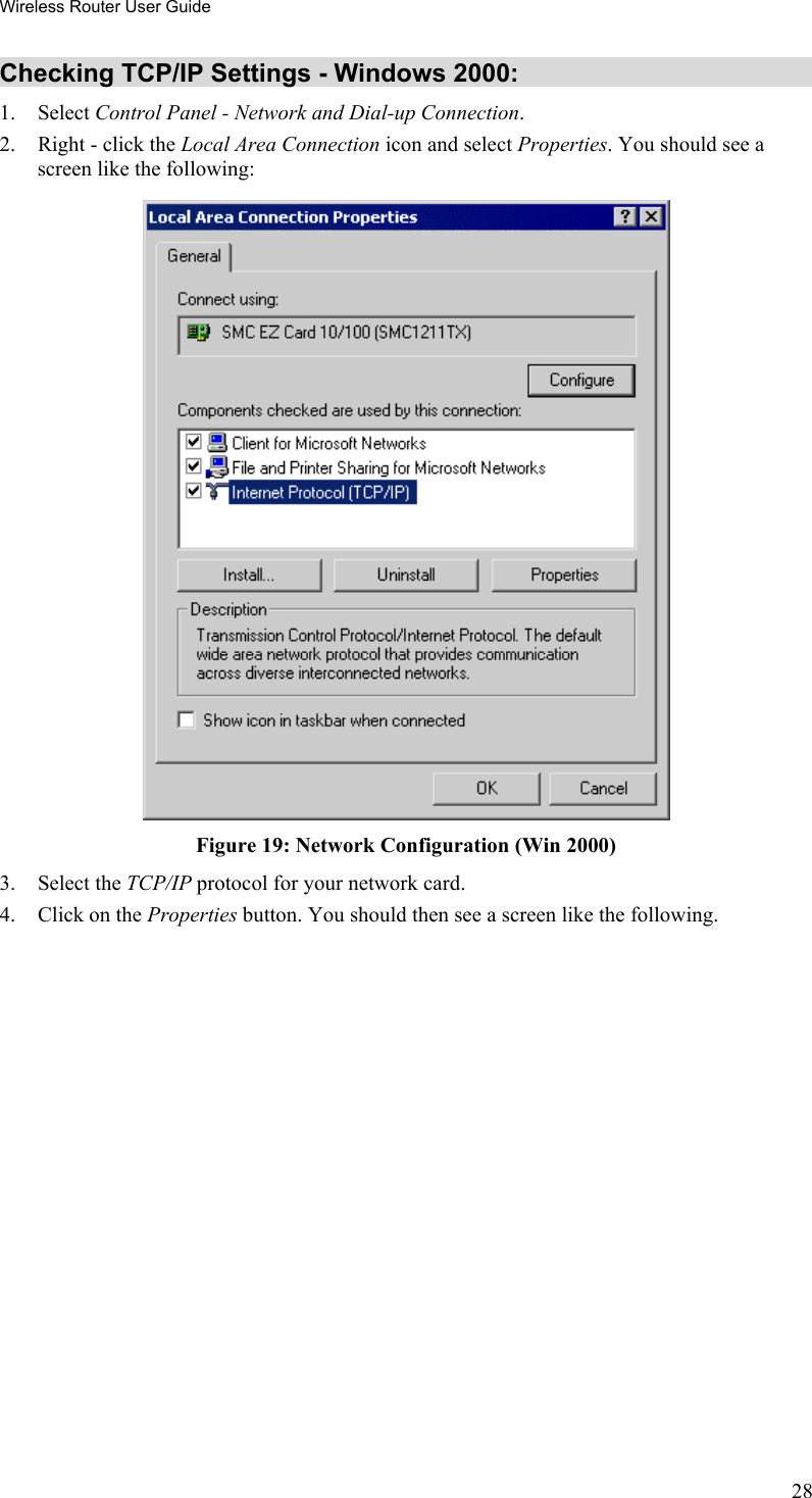 Wireless Router User Guide Checking TCP/IP Settings - Windows 2000: 1. Select Control Panel - Network and Dial-up Connection. 2.  Right - click the Local Area Connection icon and select Properties. You should see a screen like the following:  Figure 19: Network Configuration (Win 2000) 3. Select the TCP/IP protocol for your network card. 4.  Click on the Properties button. You should then see a screen like the following. 28 