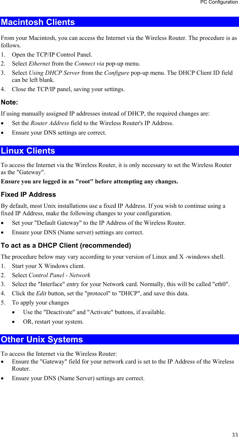 PC Configuration Macintosh Clients From your Macintosh, you can access the Internet via the Wireless Router. The procedure is as follows. 1.  Open the TCP/IP Control Panel.  2. Select Ethernet from the Connect via pop-up menu. 3. Select Using DHCP Server from the Configure pop-up menu. The DHCP Client ID field can be left blank. 4.  Close the TCP/IP panel, saving your settings. Note: If using manually assigned IP addresses instead of DHCP, the required changes are: •  Set the Router Address field to the Wireless Router&apos;s IP Address. •  Ensure your DNS settings are correct. Linux Clients To access the Internet via the Wireless Router, it is only necessary to set the Wireless Router as the &quot;Gateway&quot;. Ensure you are logged in as &quot;root&quot; before attempting any changes. Fixed IP Address By default, most Unix installations use a fixed IP Address. If you wish to continue using a fixed IP Address, make the following changes to your configuration. •  Set your &quot;Default Gateway&quot; to the IP Address of the Wireless Router. •  Ensure your DNS (Name server) settings are correct. To act as a DHCP Client (recommended) The procedure below may vary according to your version of Linux and X -windows shell. 1.  Start your X Windows client. 2. Select Control Panel - Network 3.  Select the &quot;Interface&quot; entry for your Network card. Normally, this will be called &quot;eth0&quot;. 4. Click the Edit button, set the &quot;protocol&quot; to &quot;DHCP&quot;, and save this data.  5.  To apply your changes •  Use the &quot;Deactivate&quot; and &quot;Activate&quot; buttons, if available. •  OR, restart your system. Other Unix Systems To access the Internet via the Wireless Router: •  Ensure the &quot;Gateway&quot; field for your network card is set to the IP Address of the Wireless Router. •  Ensure your DNS (Name Server) settings are correct. 33 