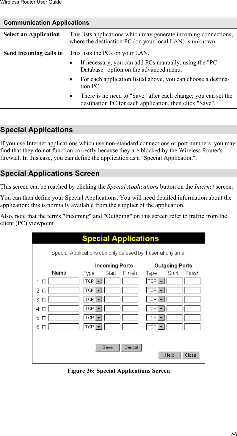 Wireless Router User Guide Communication Applications Select an Application  This lists applications which may generate incoming connections, where the destination PC (on your local LAN) is unknown. Send incoming calls to This lists the PCs on your LAN. •  If necessary, you can add PCs manually, using the &quot;PC Database&quot; option on the advanced menu. •  For each application listed above, you can choose a destina-tion PC. •  There is no need to &quot;Save&quot; after each change; you can set the destination PC for each application, then click &quot;Save&quot;.  Special Applications If you use Internet applications which use non-standard connections or port numbers, you may find that they do not function correctly because they are blocked by the Wireless Router&apos;s firewall. In this case, you can define the application as a &quot;Special Application&quot;. Special Applications Screen This screen can be reached by clicking the Special Applications button on the Internet screen. You can then define your Special Applications. You will need detailed information about the application; this is normally available from the supplier of the application. Also, note that the terms &quot;Incoming&quot; and &quot;Outgoing&quot; on this screen refer to traffic from the client (PC) viewpoint  Figure 36: Special Applications Screen 56 