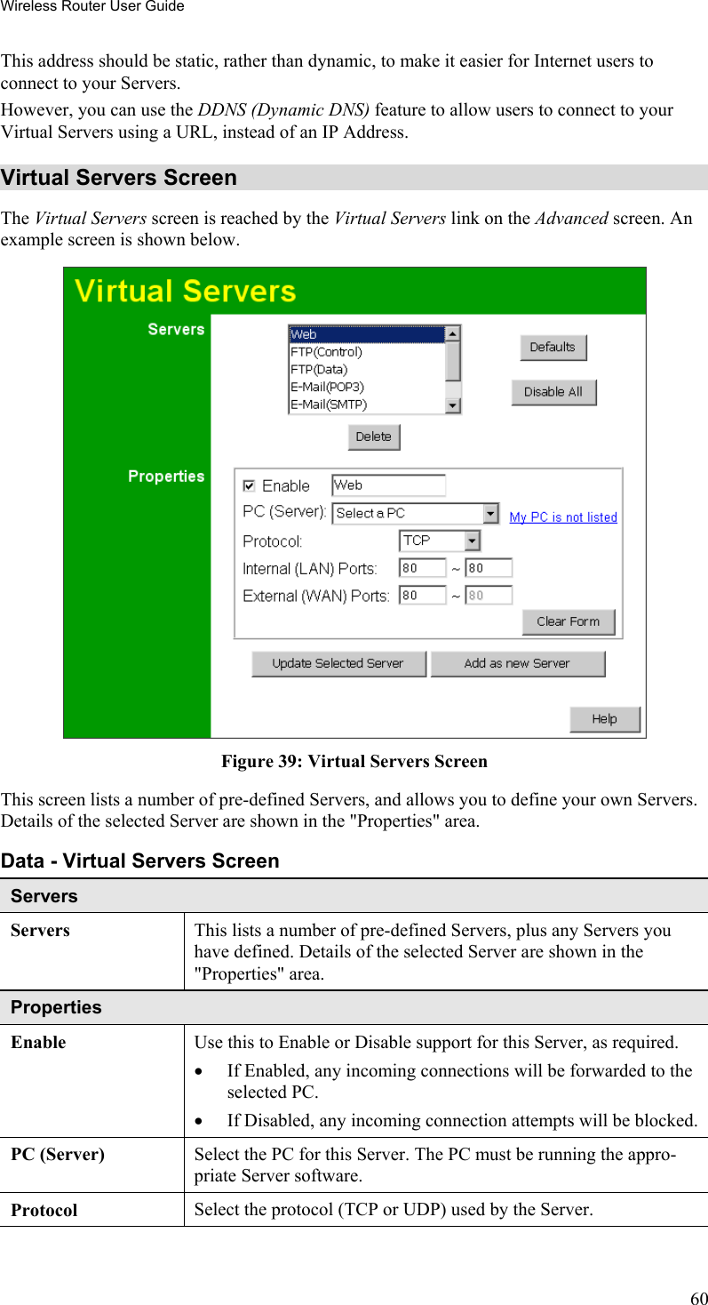 Wireless Router User Guide This address should be static, rather than dynamic, to make it easier for Internet users to connect to your Servers. However, you can use the DDNS (Dynamic DNS) feature to allow users to connect to your Virtual Servers using a URL, instead of an IP Address. Virtual Servers Screen The Virtual Servers screen is reached by the Virtual Servers link on the Advanced screen. An example screen is shown below.   Figure 39: Virtual Servers Screen This screen lists a number of pre-defined Servers, and allows you to define your own Servers. Details of the selected Server are shown in the &quot;Properties&quot; area. Data - Virtual Servers Screen Servers Servers This lists a number of pre-defined Servers, plus any Servers you have defined. Details of the selected Server are shown in the &quot;Properties&quot; area. Properties Enable Use this to Enable or Disable support for this Server, as required.  •  If Enabled, any incoming connections will be forwarded to the selected PC. •  If Disabled, any incoming connection attempts will be blocked. PC (Server)  Select the PC for this Server. The PC must be running the appro-priate Server software. Protocol  Select the protocol (TCP or UDP) used by the Server. 60 