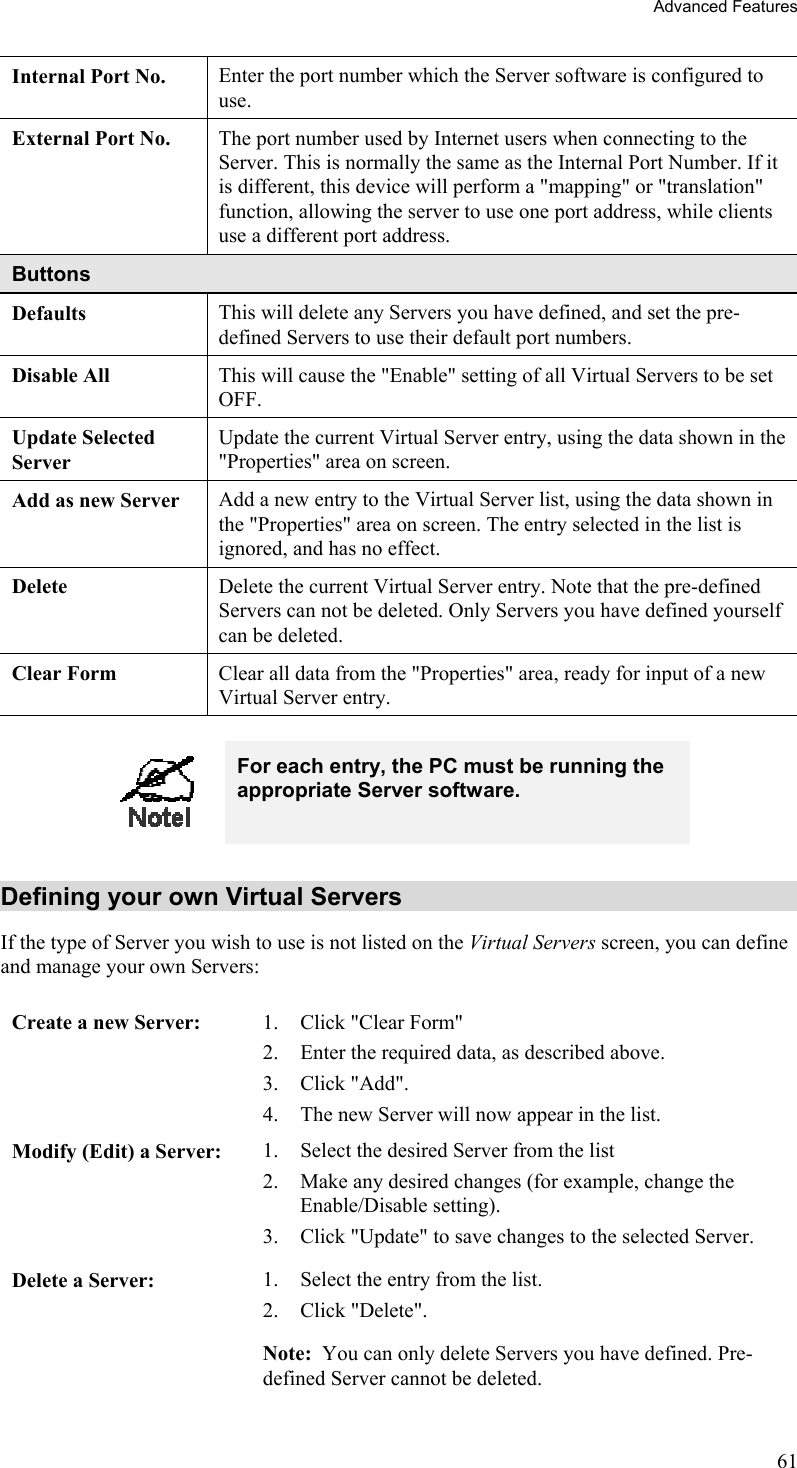 Advanced Features Internal Port No.  Enter the port number which the Server software is configured to use. External Port No.  The port number used by Internet users when connecting to the Server. This is normally the same as the Internal Port Number. If it is different, this device will perform a &quot;mapping&quot; or &quot;translation&quot; function, allowing the server to use one port address, while clients use a different port address. Buttons Defaults This will delete any Servers you have defined, and set the pre-defined Servers to use their default port numbers. Disable All  This will cause the &quot;Enable&quot; setting of all Virtual Servers to be set OFF. Update Selected Server Update the current Virtual Server entry, using the data shown in the &quot;Properties&quot; area on screen. Add as new Server  Add a new entry to the Virtual Server list, using the data shown in the &quot;Properties&quot; area on screen. The entry selected in the list is ignored, and has no effect. Delete  Delete the current Virtual Server entry. Note that the pre-defined Servers can not be deleted. Only Servers you have defined yourself can be deleted. Clear Form  Clear all data from the &quot;Properties&quot; area, ready for input of a new Virtual Server entry.   For each entry, the PC must be running the appropriate Server software. Defining your own Virtual Servers If the type of Server you wish to use is not listed on the Virtual Servers screen, you can define and manage your own Servers: Create a new Server:  1.  Click &quot;Clear Form&quot; 2.  Enter the required data, as described above. 3. Click &quot;Add&quot;. 4.  The new Server will now appear in the list. Modify (Edit) a Server:  1.  Select the desired Server from the list 2.  Make any desired changes (for example, change the Enable/Disable setting). 3.  Click &quot;Update&quot; to save changes to the selected Server. Delete a Server:  1.  Select the entry from the list. 2. Click &quot;Delete&quot;. Note:  You can only delete Servers you have defined. Pre-defined Server cannot be deleted. 61 