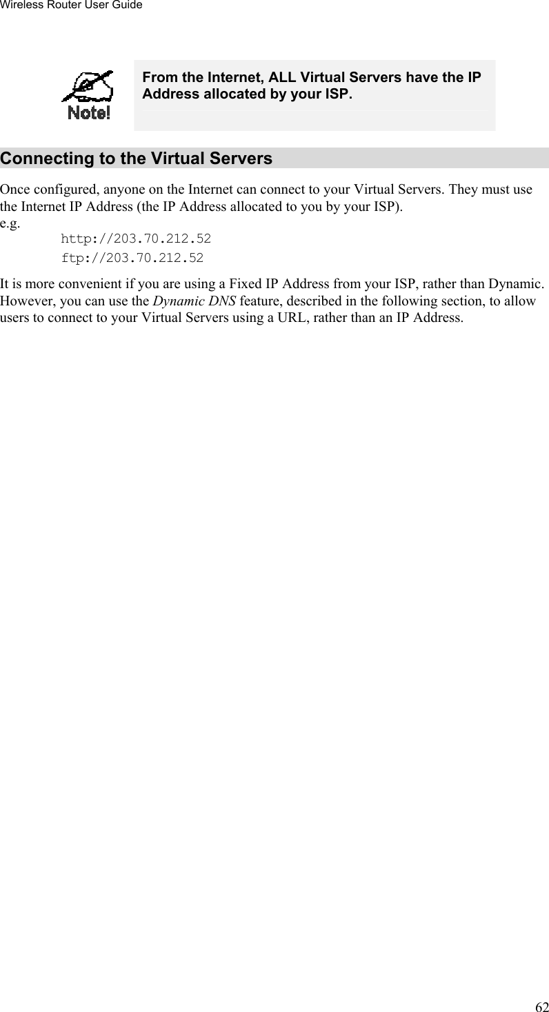Wireless Router User Guide   From the Internet, ALL Virtual Servers have the IP Address allocated by your ISP.  Connecting to the Virtual Servers Once configured, anyone on the Internet can connect to your Virtual Servers. They must use the Internet IP Address (the IP Address allocated to you by your ISP).  e.g. http://203.70.212.52 ftp://203.70.212.52 It is more convenient if you are using a Fixed IP Address from your ISP, rather than Dynamic.  However, you can use the Dynamic DNS feature, described in the following section, to allow users to connect to your Virtual Servers using a URL, rather than an IP Address. 62 