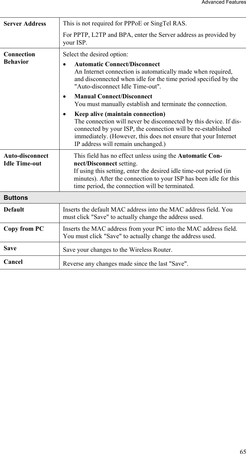 Advanced Features Server Address  This is not required for PPPoE or SingTel RAS. For PPTP, L2TP and BPA, enter the Server address as provided by your ISP. Connection Behavior Select the desired option: •  Automatic Connect/Disconnect An Internet connection is automatically made when required, and disconnected when idle for the time period specified by the &quot;Auto-disconnect Idle Time-out&quot;. •  Manual Connect/Disconnect  You must manually establish and terminate the connection. •  Keep alive (maintain connection) The connection will never be disconnected by this device. If dis-connected by your ISP, the connection will be re-established immediately. (However, this does not ensure that your Internet IP address will remain unchanged.) Auto-disconnect Idle Time-out This field has no effect unless using the Automatic Con-nect/Disconnect setting.  If using this setting, enter the desired idle time-out period (in minutes). After the connection to your ISP has been idle for this time period, the connection will be terminated. Buttons Default  Inserts the default MAC address into the MAC address field. You must click &quot;Save&quot; to actually change the address used. Copy from PC  Inserts the MAC address from your PC into the MAC address field. You must click &quot;Save&quot; to actually change the address used. Save  Save your changes to the Wireless Router. Cancel  Reverse any changes made since the last &quot;Save&quot;.   65 