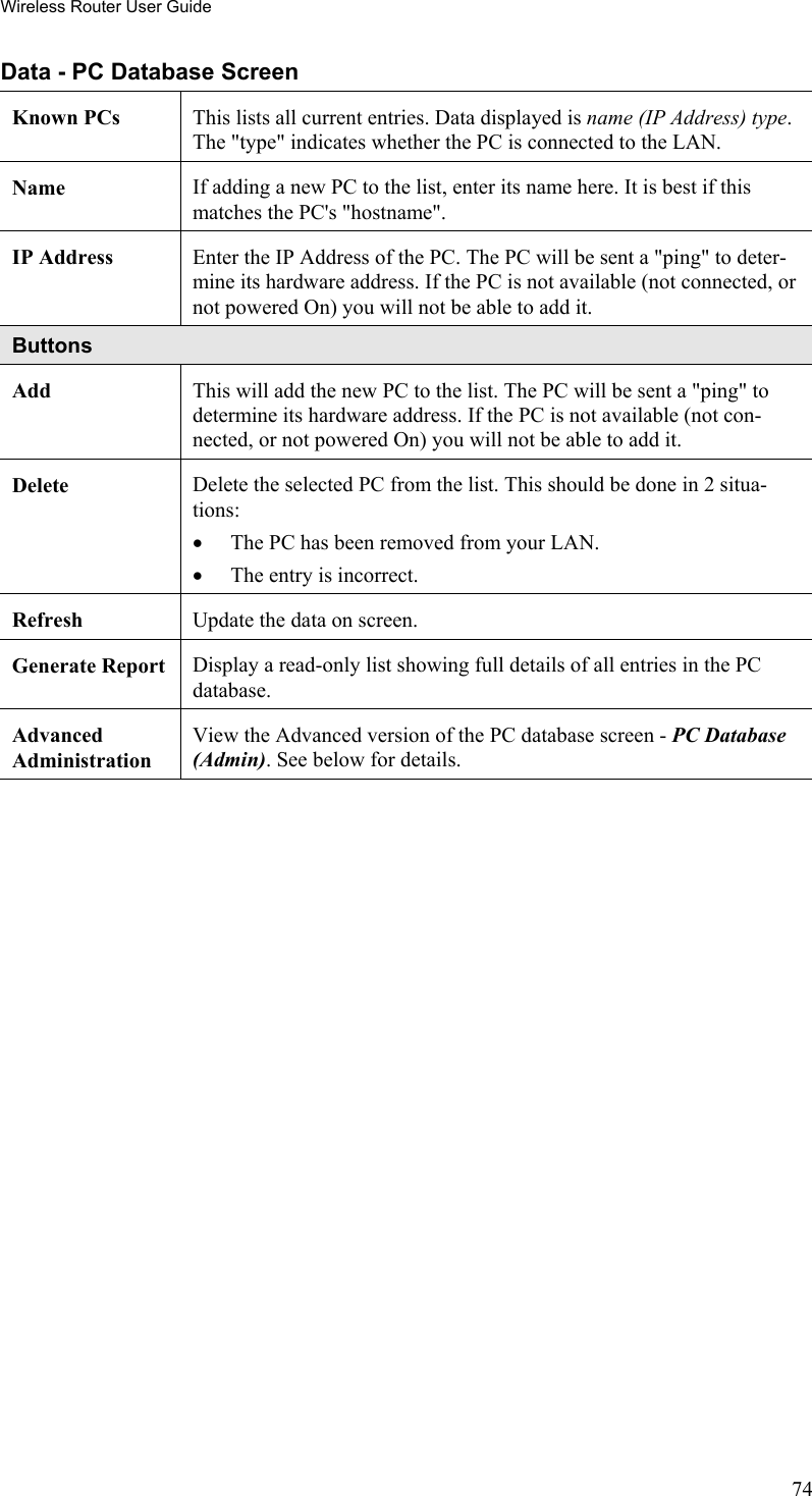 Wireless Router User Guide Data - PC Database Screen Known PCs  This lists all current entries. Data displayed is name (IP Address) type. The &quot;type&quot; indicates whether the PC is connected to the LAN. Name  If adding a new PC to the list, enter its name here. It is best if this matches the PC&apos;s &quot;hostname&quot;. IP Address  Enter the IP Address of the PC. The PC will be sent a &quot;ping&quot; to deter-mine its hardware address. If the PC is not available (not connected, or not powered On) you will not be able to add it. Buttons Add  This will add the new PC to the list. The PC will be sent a &quot;ping&quot; to determine its hardware address. If the PC is not available (not con-nected, or not powered On) you will not be able to add it. Delete  Delete the selected PC from the list. This should be done in 2 situa-tions: •  The PC has been removed from your LAN. •  The entry is incorrect. Refresh  Update the data on screen. Generate Report  Display a read-only list showing full details of all entries in the PC database. Advanced  Administration View the Advanced version of the PC database screen - PC Database (Admin). See below for details.  74 