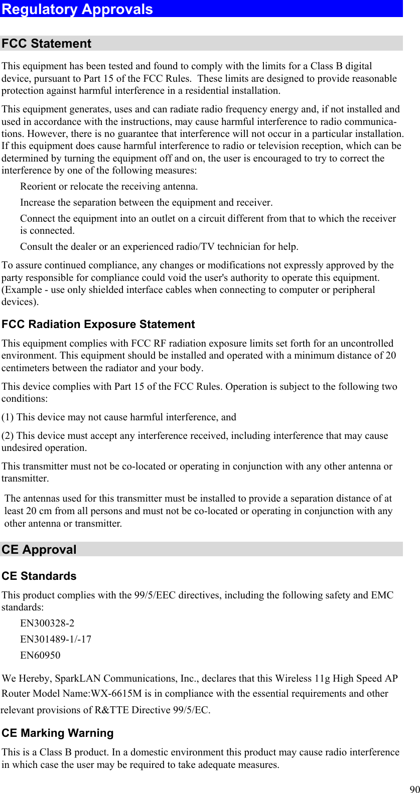  90 Regulatory Approvals  FCC Statement This equipment has been tested and found to comply with the limits for a Class B digital device, pursuant to Part 15 of the FCC Rules.  These limits are designed to provide reasonable protection against harmful interference in a residential installation.  This equipment generates, uses and can radiate radio frequency energy and, if not installed and used in accordance with the instructions, may cause harmful interference to radio communica-tions. However, there is no guarantee that interference will not occur in a particular installation. If this equipment does cause harmful interference to radio or television reception, which can be determined by turning the equipment off and on, the user is encouraged to try to correct the interference by one of the following measures:  Reorient or relocate the receiving antenna.  Increase the separation between the equipment and receiver.  Connect the equipment into an outlet on a circuit different from that to which the receiver is connected.  Consult the dealer or an experienced radio/TV technician for help. To assure continued compliance, any changes or modifications not expressly approved by the party responsible for compliance could void the user&apos;s authority to operate this equipment. (Example - use only shielded interface cables when connecting to computer or peripheral devices). FCC Radiation Exposure Statement This equipment complies with FCC RF radiation exposure limits set forth for an uncontrolled environment. This equipment should be installed and operated with a minimum distance of 20 centimeters between the radiator and your body. This device complies with Part 15 of the FCC Rules. Operation is subject to the following two conditions:  (1) This device may not cause harmful interference, and  (2) This device must accept any interference received, including interference that may cause undesired operation. This transmitter must not be co-located or operating in conjunction with any other antenna or transmitter. CE Approval CE Standards This product complies with the 99/5/EEC directives, including the following safety and EMC standards:  EN300328-2  EN301489-1/-17  EN60950  We Hereby, SparkLAN Communications, Inc., declares that this Wireless 11g High Speed AP Router Model Name:WX-6615M is in compliance with the essential requirements and other relevant provisions of R&amp;TTE Directive 99/5/EC.CE Marking Warning This is a Class B product. In a domestic environment this product may cause radio interference in which case the user may be required to take adequate measures. The antennas used for this transmitter must be installed to provide a separation distance of at least 20 cm from all persons and must not be co-located or operating in conjunction with any other antenna or transmitter.