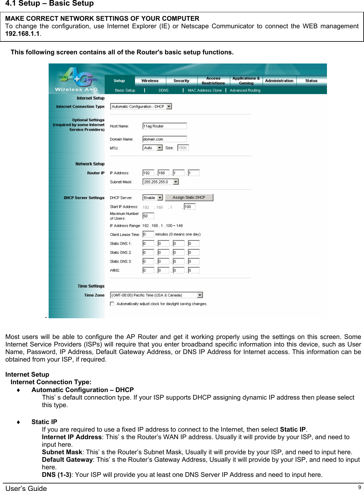                                                                                                                                                                                                                                                                                                                                                                                           User’s Guide   94.1 Setup – Basic Setup      MAKE CORRECT NETWORK SETTINGS OF YOUR COMPUTER To change the configuration, use Internet Explorer (IE) or Netscape Communicator to connect the WEB management 192.168.1.1. This following screen contains all of the Router&apos;s basic setup functions.   .      Most users will be able to configure the AP Router and get it working properly using the settings on this screen. Some Internet Service Providers (ISPs) will require that you enter broadband specific information into this device, such as User Name, Password, IP Address, Default Gateway Address, or DNS IP Address for Internet access. This information can be obtained from your ISP, if required.  Internet Setup Internet Connection Type: ♦ Automatic Configuration – DHCP  This’ s default connection type. If your ISP supports DHCP assigning dynamic IP address then please select this type.  ♦ Static IP If you are required to use a fixed IP address to connect to the Internet, then select Static IP. Internet IP Address: This’ s the Router’s WAN IP address. Usually it will provide by your ISP, and need to input here. Subnet Mask: This’ s the Router’s Subnet Mask, Usually it will provide by your ISP, and need to input here. Default Gateway: This’ s the Router’s Gateway Address, Usually it will provide by your ISP, and need to input here. DNS (1-3): Your ISP will provide you at least one DNS Server IP Address and need to input here. 