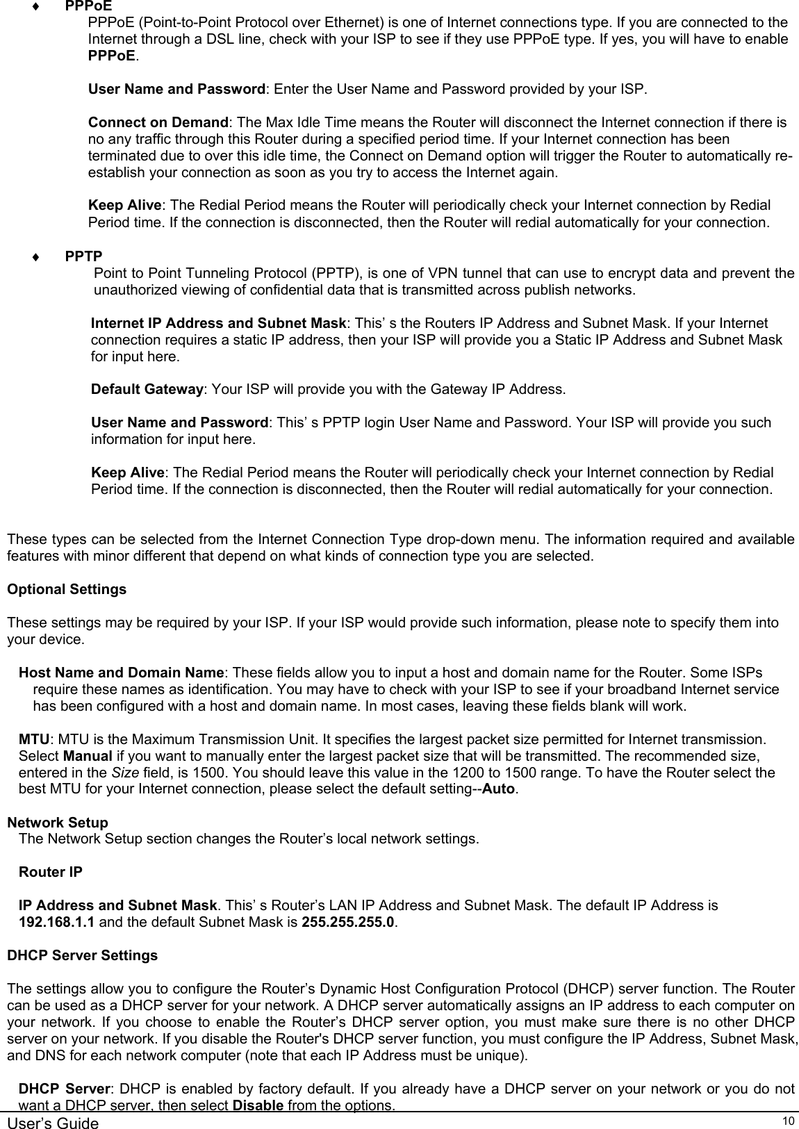    User’s Guide   10♦ PPPoE PPPoE (Point-to-Point Protocol over Ethernet) is one of Internet connections type. If you are connected to the Internet through a DSL line, check with your ISP to see if they use PPPoE type. If yes, you will have to enable PPPoE.  User Name and Password: Enter the User Name and Password provided by your ISP.  Connect on Demand: The Max Idle Time means the Router will disconnect the Internet connection if there is no any traffic through this Router during a specified period time. If your Internet connection has been terminated due to over this idle time, the Connect on Demand option will trigger the Router to automatically re-establish your connection as soon as you try to access the Internet again.   Keep Alive: The Redial Period means the Router will periodically check your Internet connection by Redial Period time. If the connection is disconnected, then the Router will redial automatically for your connection.   ♦ PPTP Point to Point Tunneling Protocol (PPTP), is one of VPN tunnel that can use to encrypt data and prevent the unauthorized viewing of confidential data that is transmitted across publish networks.  Internet IP Address and Subnet Mask: This’ s the Routers IP Address and Subnet Mask. If your Internet connection requires a static IP address, then your ISP will provide you a Static IP Address and Subnet Mask for input here.  Default Gateway: Your ISP will provide you with the Gateway IP Address.  User Name and Password: This’ s PPTP login User Name and Password. Your ISP will provide you such information for input here.  Keep Alive: The Redial Period means the Router will periodically check your Internet connection by Redial Period time. If the connection is disconnected, then the Router will redial automatically for your connection.   These types can be selected from the Internet Connection Type drop-down menu. The information required and available features with minor different that depend on what kinds of connection type you are selected.  Optional Settings  These settings may be required by your ISP. If your ISP would provide such information, please note to specify them into your device.  Host Name and Domain Name: These fields allow you to input a host and domain name for the Router. Some ISPs require these names as identification. You may have to check with your ISP to see if your broadband Internet service has been configured with a host and domain name. In most cases, leaving these fields blank will work.  MTU: MTU is the Maximum Transmission Unit. It specifies the largest packet size permitted for Internet transmission. Select Manual if you want to manually enter the largest packet size that will be transmitted. The recommended size, entered in the Size field, is 1500. You should leave this value in the 1200 to 1500 range. To have the Router select the best MTU for your Internet connection, please select the default setting--Auto.  Network Setup The Network Setup section changes the Router’s local network settings.   Router IP  IP Address and Subnet Mask. This’ s Router’s LAN IP Address and Subnet Mask. The default IP Address is 192.168.1.1 and the default Subnet Mask is 255.255.255.0.  DHCP Server Settings  The settings allow you to configure the Router’s Dynamic Host Configuration Protocol (DHCP) server function. The Router can be used as a DHCP server for your network. A DHCP server automatically assigns an IP address to each computer on your network. If you choose to enable the Router’s DHCP server option, you must make sure there is no other DHCP server on your network. If you disable the Router&apos;s DHCP server function, you must configure the IP Address, Subnet Mask, and DNS for each network computer (note that each IP Address must be unique).  DHCP Server: DHCP is enabled by factory default. If you already have a DHCP server on your network or you do not want a DHCP server, then select Disable from the options. 