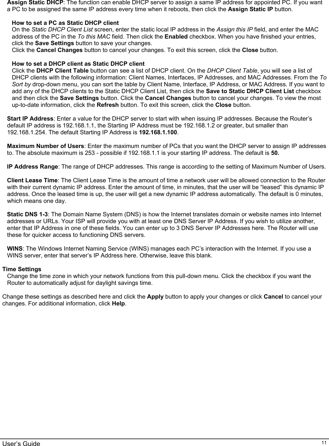                                                                                                                                                                                                                                                                                                                                                                                           User’s Guide   11 Assign Static DHCP: The function can enable DHCP server to assign a same IP address for appointed PC. If you want a PC to be assigned the same IP address every time when it reboots, then click the Assign Static IP button.  How to set a PC as Static DHCP client  On the Static DHCP Client List screen, enter the static local IP address in the Assign this IP field, and enter the MAC address of the PC in the To this MAC field. Then click the Enabled checkbox. When you have finished your entries, click the Save Settings button to save your changes. Click the Cancel Changes button to cancel your changes. To exit this screen, click the Close button.   How to set a DHCP client as Static DHCP client Click the DHCP Client Table button can see a list of DHCP client. On the DHCP Client Table, you will see a list of DHCP clients with the following information: Client Names, Interfaces, IP Addresses, and MAC Addresses. From the To Sort by drop-down menu, you can sort the table by Client Name, Interface, IP Address, or MAC Address. If you want to add any of the DHCP clients to the Static DHCP Client List, then click the Save to Static DHCP Client List checkbox and then click the Save Settings button. Click the Cancel Changes button to cancel your changes. To view the most up-to-date information, click the Refresh button. To exit this screen, click the Close button.  Start IP Address: Enter a value for the DHCP server to start with when issuing IP addresses. Because the Router’s default IP address is 192.168.1.1, the Starting IP Address must be 192.168.1.2 or greater, but smaller than 192.168.1.254. The default Starting IP Address is 192.168.1.100.  Maximum Number of Users: Enter the maximum number of PCs that you want the DHCP server to assign IP addresses to. The absolute maximum is 253 - possible if 192.168.1.1 is your starting IP address. The default is 50.  IP Address Range: The range of DHCP addresses. This range is according to the setting of Maximum Number of Users.  Client Lease Time: The Client Lease Time is the amount of time a network user will be allowed connection to the Router with their current dynamic IP address. Enter the amount of time, in minutes, that the user will be “leased” this dynamic IP address. Once the leased time is up, the user will get a new dynamic IP address automatically. The default is 0 minutes, which means one day.  Static DNS 1-3: The Domain Name System (DNS) is how the Internet translates domain or website names into Internet addresses or URLs. Your ISP will provide you with at least one DNS Server IP Address. If you wish to utilize another, enter that IP Address in one of these fields. You can enter up to 3 DNS Server IP Addresses here. The Router will use these for quicker access to functioning DNS servers.  WINS: The Windows Internet Naming Service (WINS) manages each PC’s interaction with the Internet. If you use a WINS server, enter that server’s IP Address here. Otherwise, leave this blank.  Time Settings Change the time zone in which your network functions from this pull-down menu. Click the checkbox if you want the Router to automatically adjust for daylight savings time.  Change these settings as described here and click the Apply button to apply your changes or click Cancel to cancel your changes. For additional information, click Help.
