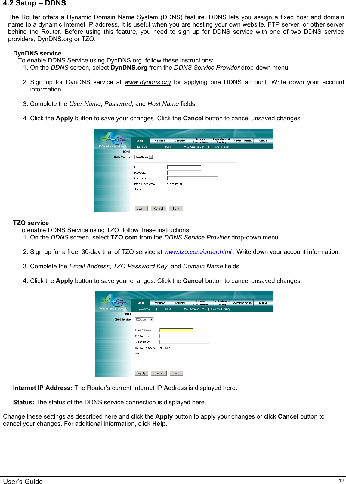    4.2 Setup – DDNS The Router offers a Dynamic Domain Name System (DDNS) feature. DDNS lets you assign a fixed host and domain name to a dynamic Internet IP address. It is useful when you are hosting your own website, FTP server, or other server behind the Router. Before using this feature, you need to sign up for DDNS service with one of two DDNS service providers, DynDNS.org or TZO.  DynDNS service To enable DDNS Service using DynDNS.org, follow these instructions: 1. On the DDNS screen, select DynDNS.org from the DDNS Service Provider drop-down menu.  2. Sign up for DynDNS service at www.dyndns.org for applying one DDNS account. Write down your account information.  3. Complete the User Name, Password, and Host Name fields.  4. Click the Apply button to save your changes. Click the Cancel button to cancel unsaved changes.    TZO service To enable DDNS Service using TZO, follow these instructions: 1. On the DDNS screen, select TZO.com from the DDNS Service Provider drop-down menu.   2. Sign up for a free, 30-day trial of TZO service at www.tzo.com/order.html . Write down your account information.  3. Complete the Email Address, TZO Password Key, and Domain Name fields.  4. Click the Apply button to save your changes. Click the Cancel button to cancel unsaved changes.    Internet IP Address: The Router’s current Internet IP Address is displayed here.  Status: The status of the DDNS service connection is displayed here.  Change these settings as described here and click the Apply button to apply your changes or click Cancel button to cancel your changes. For additional information, click Help.   User’s Guide   12