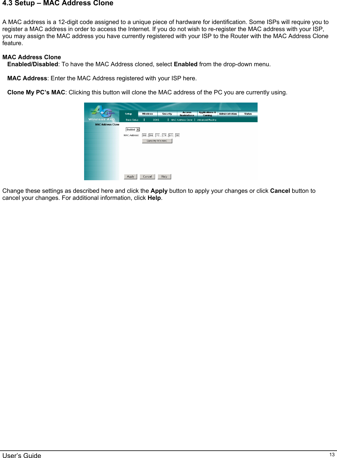                                                                                                                                                                                                                                                                                                                                                                                           User’s Guide   134.3 Setup – MAC Address Clone  A MAC address is a 12-digit code assigned to a unique piece of hardware for identification. Some ISPs will require you to register a MAC address in order to access the Internet. If you do not wish to re-register the MAC address with your ISP, you may assign the MAC address you have currently registered with your ISP to the Router with the MAC Address Clone feature.  MAC Address Clone Enabled/Disabled: To have the MAC Address cloned, select Enabled from the drop-down menu.  MAC Address: Enter the MAC Address registered with your ISP here.  Clone My PC’s MAC: Clicking this button will clone the MAC address of the PC you are currently using.    Change these settings as described here and click the Apply button to apply your changes or click Cancel button to cancel your changes. For additional information, click Help.   