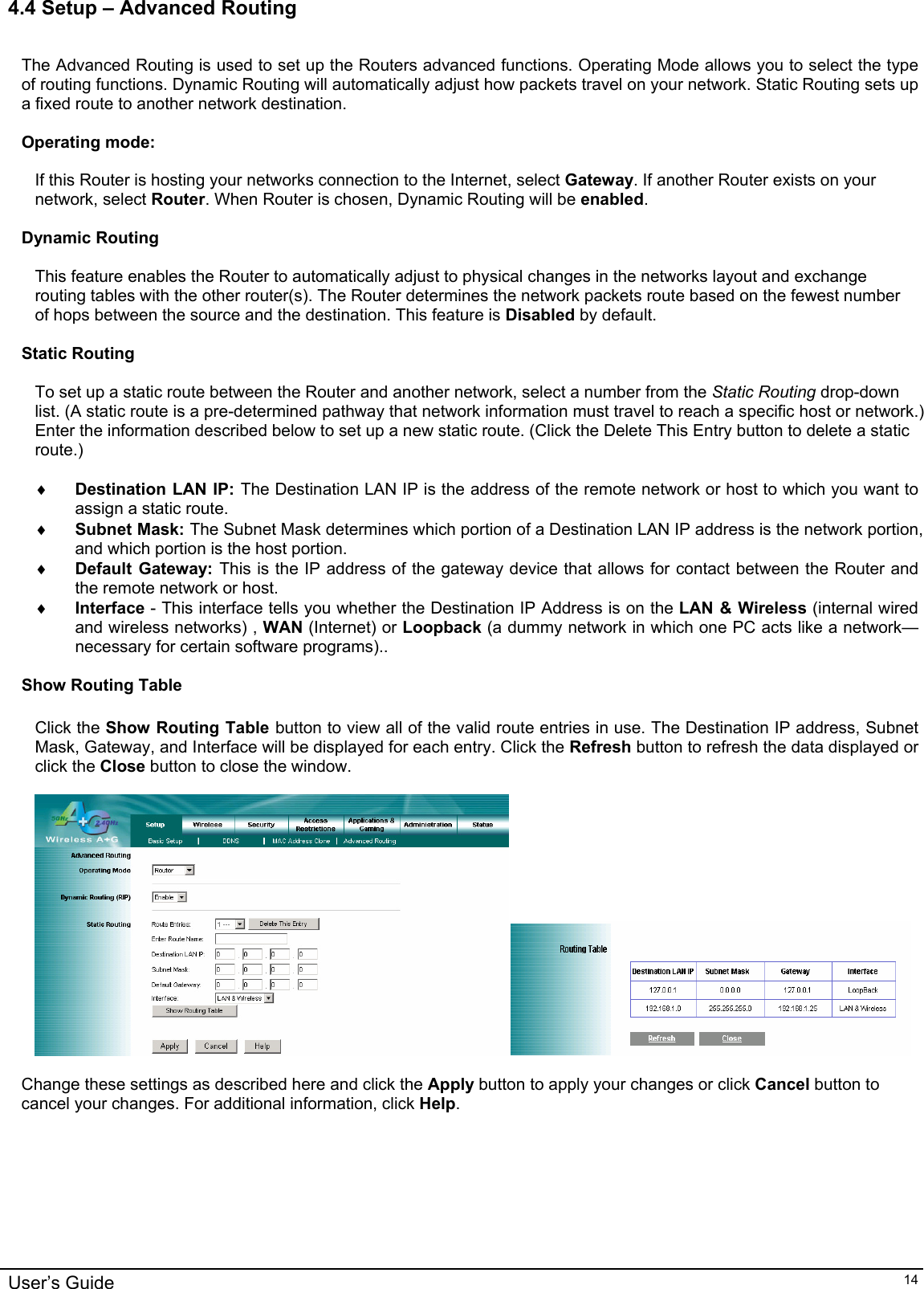    4.4 Setup – Advanced Routing   The Advanced Routing is used to set up the Routers advanced functions. Operating Mode allows you to select the type of routing functions. Dynamic Routing will automatically adjust how packets travel on your network. Static Routing sets up a fixed route to another network destination.  Operating mode:  If this Router is hosting your networks connection to the Internet, select Gateway. If another Router exists on your network, select Router. When Router is chosen, Dynamic Routing will be enabled.  Dynamic Routing  This feature enables the Router to automatically adjust to physical changes in the networks layout and exchange routing tables with the other router(s). The Router determines the network packets route based on the fewest number of hops between the source and the destination. This feature is Disabled by default.    Static Routing  To set up a static route between the Router and another network, select a number from the Static Routing drop-down list. (A static route is a pre-determined pathway that network information must travel to reach a specific host or network.) Enter the information described below to set up a new static route. (Click the Delete This Entry button to delete a static route.)  ♦ Destination LAN IP: The Destination LAN IP is the address of the remote network or host to which you want to assign a static route. ♦ Subnet Mask: The Subnet Mask determines which portion of a Destination LAN IP address is the network portion, and which portion is the host portion. ♦ Default Gateway: This is the IP address of the gateway device that allows for contact between the Router and the remote network or host. ♦ Interface - This interface tells you whether the Destination IP Address is on the LAN &amp; Wireless (internal wired and wireless networks) , WAN (Internet) or Loopback (a dummy network in which one PC acts like a network—necessary for certain software programs)..  Show Routing Table  Click the Show Routing Table button to view all of the valid route entries in use. The Destination IP address, Subnet Mask, Gateway, and Interface will be displayed for each entry. Click the Refresh button to refresh the data displayed or click the Close button to close the window.    Change these settings as described here and click the Apply button to apply your changes or click Cancel button to cancel your changes. For additional information, click Help.  User’s Guide   14