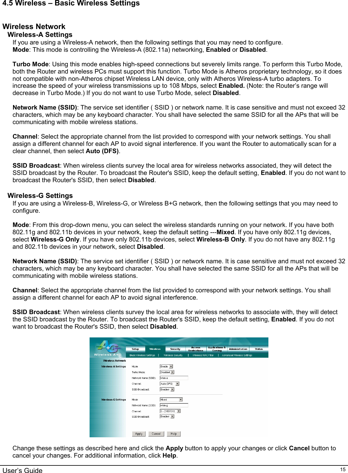                                                                                                                                                                                                                                                                                                                                                                                           User’s Guide   154.5 Wireless – Basic Wireless Settings  Wireless Network Wireless-A Settings If you are using a Wireless-A network, then the following settings that you may need to configure. Mode: This mode is controlling the Wireless-A (802.11a) networking, Enabled or Disabled.  Turbo Mode: Using this mode enables high-speed connections but severely limits range. To perform this Turbo Mode, both the Router and wireless PCs must support this function. Turbo Mode is Atheros proprietary technology, so it does not compatible with non-Atheros chipset Wireless LAN device, only with Atheros Wireless-A turbo adapters. To increase the speed of your wireless transmissions up to 108 Mbps, select Enabled. (Note: the Router’s range will decrease in Turbo Mode.) If you do not want to use Turbo Mode, select Disabled.  Network Name (SSID): The service set identifier ( SSID ) or network name. It is case sensitive and must not exceed 32 characters, which may be any keyboard character. You shall have selected the same SSID for all the APs that will be communicating with mobile wireless stations.  Channel: Select the appropriate channel from the list provided to correspond with your network settings. You shall assign a different channel for each AP to avoid signal interference. If you want the Router to automatically scan for a clear channel, then select Auto (DFS).  SSID Broadcast: When wireless clients survey the local area for wireless networks associated, they will detect the SSID broadcast by the Router. To broadcast the Router&apos;s SSID, keep the default setting, Enabled. If you do not want to broadcast the Router&apos;s SSID, then select Disabled.  Wireless-G Settings If you are using a Wireless-B, Wireless-G, or Wireless B+G network, then the following settings that you may need to configure.  Mode: From this drop-down menu, you can select the wireless standards running on your network. If you have both 802.11g and 802.11b devices in your network, keep the default setting ---Mixed. If you have only 802.11g devices, select Wireless-G Only. If you have only 802.11b devices, select Wireless-B Only. If you do not have any 802.11g and 802.11b devices in your network, select Disabled.  Network Name (SSID): The service set identifier ( SSID ) or network name. It is case sensitive and must not exceed 32 characters, which may be any keyboard character. You shall have selected the same SSID for all the APs that will be communicating with mobile wireless stations.  Channel: Select the appropriate channel from the list provided to correspond with your network settings. You shall assign a different channel for each AP to avoid signal interference.  SSID Broadcast: When wireless clients survey the local area for wireless networks to associate with, they will detect the SSID broadcast by the Router. To broadcast the Router&apos;s SSID, keep the default setting, Enabled. If you do not want to broadcast the Router&apos;s SSID, then select Disabled.    Change these settings as described here and click the Apply button to apply your changes or click Cancel button to cancel your changes. For additional information, click Help.  