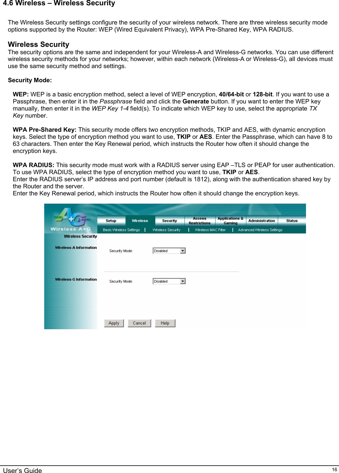    4.6 Wireless – Wireless Security  The Wireless Security settings configure the security of your wireless network. There are three wireless security mode options supported by the Router: WEP (Wired Equivalent Privacy), WPA Pre-Shared Key, WPA RADIUS.   Wireless Security The security options are the same and independent for your Wireless-A and Wireless-G networks. You can use different wireless security methods for your networks; however, within each network (Wireless-A or Wireless-G), all devices must use the same security method and settings.  Security Mode:  WEP: WEP is a basic encryption method, select a level of WEP encryption, 40/64-bit or 128-bit. If you want to use a Passphrase, then enter it in the Passphrase field and click the Generate button. If you want to enter the WEP key manually, then enter it in the WEP Key 1-4 field(s). To indicate which WEP key to use, select the appropriate TX Key number.  WPA Pre-Shared Key: This security mode offers two encryption methods, TKIP and AES, with dynamic encryption keys. Select the type of encryption method you want to use, TKIP or AES. Enter the Passphrase, which can have 8 to 63 characters. Then enter the Key Renewal period, which instructs the Router how often it should change the encryption keys.  WPA RADIUS: This security mode must work with a RADIUS server using EAP –TLS or PEAP for user authentication. To use WPA RADIUS, select the type of encryption method you want to use, TKIP or AES.  Enter the RADIUS server’s IP address and port number (default is 1812), along with the authentication shared key by the Router and the server. Enter the Key Renewal period, which instructs the Router how often it should change the encryption keys.    User’s Guide   16