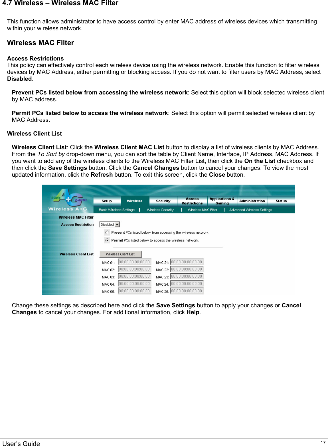                                                                                                                                                                                                                                                                                                                                                                                           User’s Guide   174.7 Wireless – Wireless MAC Filter  This function allows administrator to have access control by enter MAC address of wireless devices which transmitting within your wireless network.    Wireless MAC Filter  Access Restrictions This policy can effectively control each wireless device using the wireless network. Enable this function to filter wireless devices by MAC Address, either permitting or blocking access. If you do not want to filter users by MAC Address, select Disabled.  Prevent PCs listed below from accessing the wireless network: Select this option will block selected wireless client by MAC address.  Permit PCs listed below to access the wireless network: Select this option will permit selected wireless client by MAC Address.  Wireless Client List  Wireless Client List: Click the Wireless Client MAC List button to display a list of wireless clients by MAC Address. From the To Sort by drop-down menu, you can sort the table by Client Name, Interface, IP Address, MAC Address. If you want to add any of the wireless clients to the Wireless MAC Filter List, then click the On the List checkbox and then click the Save Settings button. Click the Cancel Changes button to cancel your changes. To view the most updated information, click the Refresh button. To exit this screen, click the Close button.    Change these settings as described here and click the Save Settings button to apply your changes or Cancel Changes to cancel your changes. For additional information, click Help.  