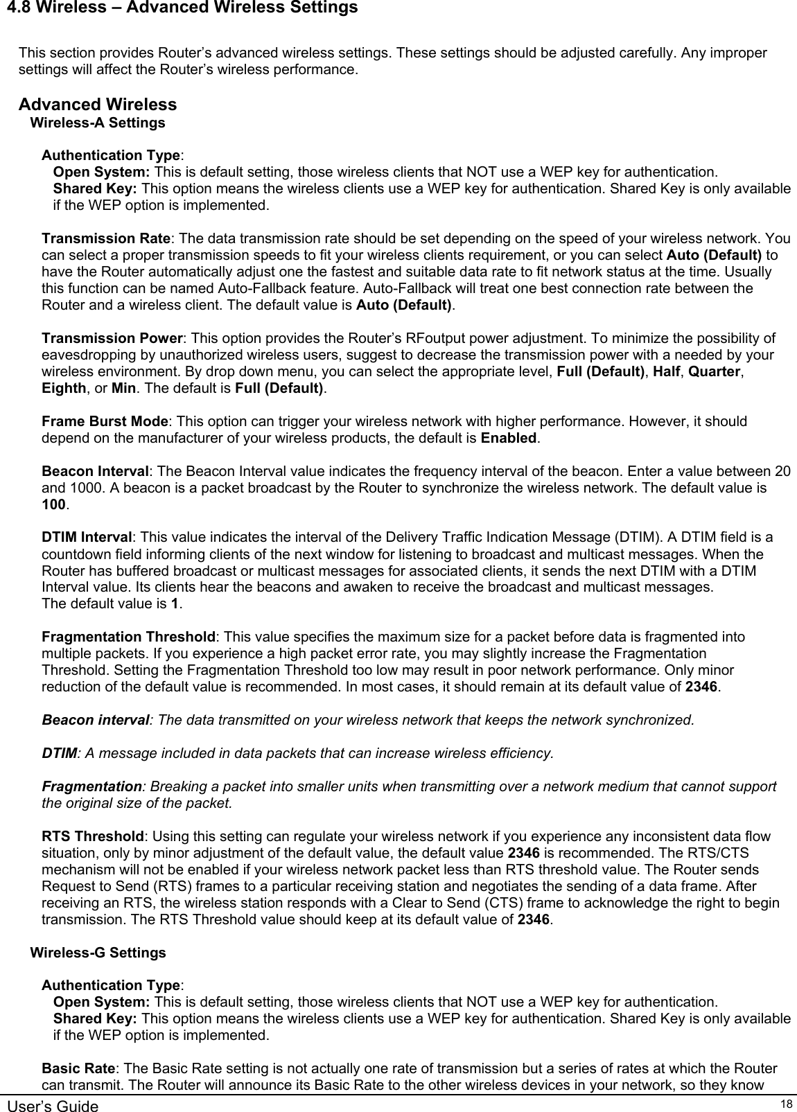    User’s Guide   184.8 Wireless – Advanced Wireless Settings  This section provides Router’s advanced wireless settings. These settings should be adjusted carefully. Any improper settings will affect the Router’s wireless performance.  Advanced Wireless Wireless-A Settings  Authentication Type:  Open System: This is default setting, those wireless clients that NOT use a WEP key for authentication.  Shared Key: This option means the wireless clients use a WEP key for authentication. Shared Key is only available if the WEP option is implemented.  Transmission Rate: The data transmission rate should be set depending on the speed of your wireless network. You can select a proper transmission speeds to fit your wireless clients requirement, or you can select Auto (Default) to have the Router automatically adjust one the fastest and suitable data rate to fit network status at the time. Usually this function can be named Auto-Fallback feature. Auto-Fallback will treat one best connection rate between the Router and a wireless client. The default value is Auto (Default).  Transmission Power: This option provides the Router’s RFoutput power adjustment. To minimize the possibility of eavesdropping by unauthorized wireless users, suggest to decrease the transmission power with a needed by your wireless environment. By drop down menu, you can select the appropriate level, Full (Default), Half, Quarter, Eighth, or Min. The default is Full (Default).  Frame Burst Mode: This option can trigger your wireless network with higher performance. However, it should depend on the manufacturer of your wireless products, the default is Enabled.  Beacon Interval: The Beacon Interval value indicates the frequency interval of the beacon. Enter a value between 20 and 1000. A beacon is a packet broadcast by the Router to synchronize the wireless network. The default value is 100.  DTIM Interval: This value indicates the interval of the Delivery Traffic Indication Message (DTIM). A DTIM field is a countdown field informing clients of the next window for listening to broadcast and multicast messages. When the Router has buffered broadcast or multicast messages for associated clients, it sends the next DTIM with a DTIM Interval value. Its clients hear the beacons and awaken to receive the broadcast and multicast messages. The default value is 1.  Fragmentation Threshold: This value specifies the maximum size for a packet before data is fragmented into multiple packets. If you experience a high packet error rate, you may slightly increase the Fragmentation Threshold. Setting the Fragmentation Threshold too low may result in poor network performance. Only minor reduction of the default value is recommended. In most cases, it should remain at its default value of 2346.  Beacon interval: The data transmitted on your wireless network that keeps the network synchronized.  DTIM: A message included in data packets that can increase wireless efficiency.  Fragmentation: Breaking a packet into smaller units when transmitting over a network medium that cannot support the original size of the packet.  RTS Threshold: Using this setting can regulate your wireless network if you experience any inconsistent data flow situation, only by minor adjustment of the default value, the default value 2346 is recommended. The RTS/CTS mechanism will not be enabled if your wireless network packet less than RTS threshold value. The Router sends Request to Send (RTS) frames to a particular receiving station and negotiates the sending of a data frame. After receiving an RTS, the wireless station responds with a Clear to Send (CTS) frame to acknowledge the right to begin transmission. The RTS Threshold value should keep at its default value of 2346.  Wireless-G Settings  Authentication Type:  Open System: This is default setting, those wireless clients that NOT use a WEP key for authentication.  Shared Key: This option means the wireless clients use a WEP key for authentication. Shared Key is only available if the WEP option is implemented.  Basic Rate: The Basic Rate setting is not actually one rate of transmission but a series of rates at which the Router can transmit. The Router will announce its Basic Rate to the other wireless devices in your network, so they know 