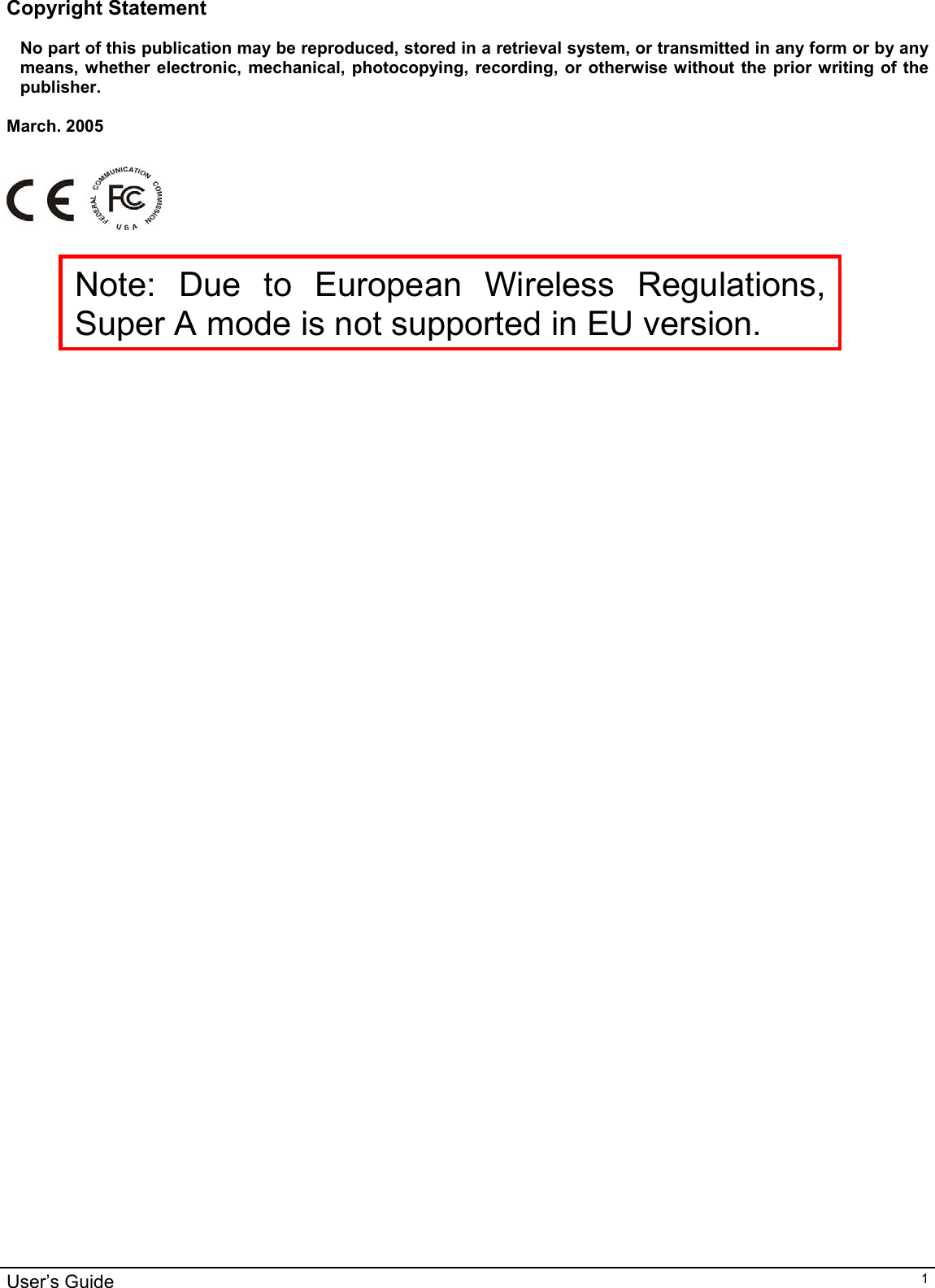                                                                                                                                                                                                                                                                                                                                                                                           User’s Guide   1Copyright Statement  No part of this publication may be reproduced, stored in a retrieval system, or transmitted in any form or by any means, whether electronic, mechanical, photocopying, recording, or otherwise without the prior writing of the publisher.  March. 2005       Note: Due to European Wireless Regulations, Super A mode is not supported in EU version.   