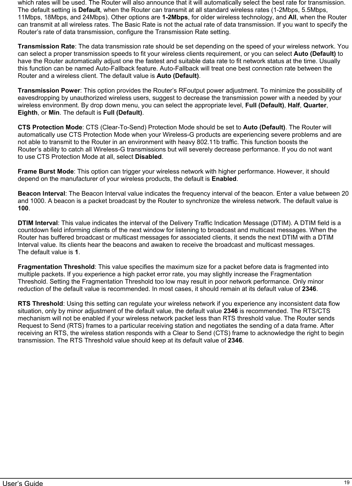                                                                                                                                                                                                                                                                                                                                                                                           User’s Guide   19which rates will be used. The Router will also announce that it will automatically select the best rate for transmission. The default setting is Default, when the Router can transmit at all standard wireless rates (1-2Mbps, 5.5Mbps, 11Mbps, 18Mbps, and 24Mbps). Other options are 1-2Mbps, for older wireless technology, and All, when the Router can transmit at all wireless rates. The Basic Rate is not the actual rate of data transmission. If you want to specify the Router’s rate of data transmission, configure the Transmission Rate setting.  Transmission Rate: The data transmission rate should be set depending on the speed of your wireless network. You can select a proper transmission speeds to fit your wireless clients requirement, or you can select Auto (Default) to have the Router automatically adjust one the fastest and suitable data rate to fit network status at the time. Usually this function can be named Auto-Fallback feature. Auto-Fallback will treat one best connection rate between the Router and a wireless client. The default value is Auto (Default).  Transmission Power: This option provides the Router’s RFoutput power adjustment. To minimize the possibility of eavesdropping by unauthorized wireless users, suggest to decrease the transmission power with a needed by your wireless environment. By drop down menu, you can select the appropriate level, Full (Default), Half, Quarter, Eighth, or Min. The default is Full (Default).  CTS Protection Mode: CTS (Clear-To-Send) Protection Mode should be set to Auto (Default). The Router will automatically use CTS Protection Mode when your Wireless-G products are experiencing severe problems and are not able to transmit to the Router in an environment with heavy 802.11b traffic. This function boosts the Router’s ability to catch all Wireless-G transmissions but will severely decrease performance. If you do not want  to use CTS Protection Mode at all, select Disabled.  Frame Burst Mode: This option can trigger your wireless network with higher performance. However, it should depend on the manufacturer of your wireless products, the default is Enabled.  Beacon Interval: The Beacon Interval value indicates the frequency interval of the beacon. Enter a value between 20 and 1000. A beacon is a packet broadcast by the Router to synchronize the wireless network. The default value is 100.  DTIM Interval: This value indicates the interval of the Delivery Traffic Indication Message (DTIM). A DTIM field is a countdown field informing clients of the next window for listening to broadcast and multicast messages. When the Router has buffered broadcast or multicast messages for associated clients, it sends the next DTIM with a DTIM Interval value. Its clients hear the beacons and awaken to receive the broadcast and multicast messages. The default value is 1.  Fragmentation Threshold: This value specifies the maximum size for a packet before data is fragmented into multiple packets. If you experience a high packet error rate, you may slightly increase the Fragmentation Threshold. Setting the Fragmentation Threshold too low may result in poor network performance. Only minor reduction of the default value is recommended. In most cases, it should remain at its default value of 2346.  RTS Threshold: Using this setting can regulate your wireless network if you experience any inconsistent data flow situation, only by minor adjustment of the default value, the default value 2346 is recommended. The RTS/CTS mechanism will not be enabled if your wireless network packet less than RTS threshold value. The Router sends Request to Send (RTS) frames to a particular receiving station and negotiates the sending of a data frame. After receiving an RTS, the wireless station responds with a Clear to Send (CTS) frame to acknowledge the right to begin transmission. The RTS Threshold value should keep at its default value of 2346.  