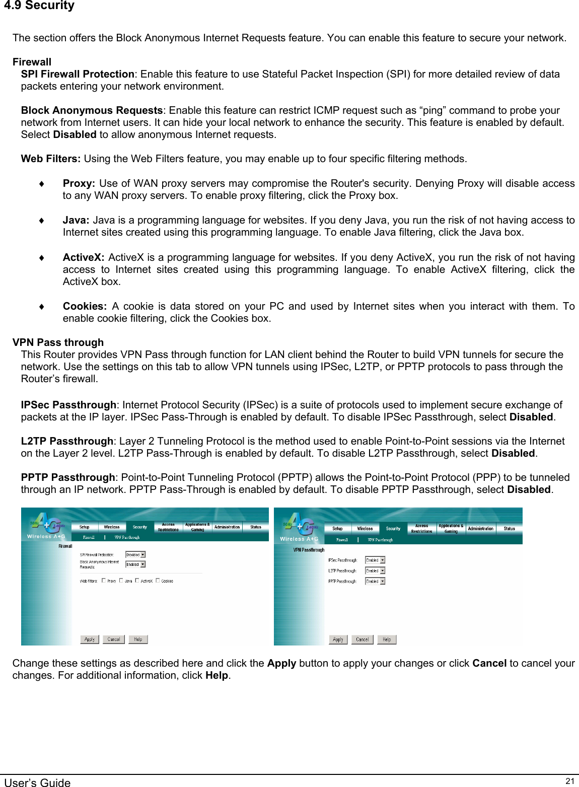                                                                                                                                                                                                                                                                                                                                                                                           User’s Guide   214.9 Security   The section offers the Block Anonymous Internet Requests feature. You can enable this feature to secure your network.   Firewall SPI Firewall Protection: Enable this feature to use Stateful Packet Inspection (SPI) for more detailed review of data packets entering your network environment.   Block Anonymous Requests: Enable this feature can restrict ICMP request such as “ping” command to probe your network from Internet users. It can hide your local network to enhance the security. This feature is enabled by default. Select Disabled to allow anonymous Internet requests.  Web Filters: Using the Web Filters feature, you may enable up to four specific filtering methods.   ♦ Proxy: Use of WAN proxy servers may compromise the Router&apos;s security. Denying Proxy will disable access to any WAN proxy servers. To enable proxy filtering, click the Proxy box.  ♦ Java: Java is a programming language for websites. If you deny Java, you run the risk of not having access to Internet sites created using this programming language. To enable Java filtering, click the Java box.  ♦ ActiveX: ActiveX is a programming language for websites. If you deny ActiveX, you run the risk of not having access to Internet sites created using this programming language. To enable ActiveX filtering, click the ActiveX box.  ♦ Cookies:  A cookie is data stored on your PC and used by Internet sites when you interact with them. To enable cookie filtering, click the Cookies box.  VPN Pass through This Router provides VPN Pass through function for LAN client behind the Router to build VPN tunnels for secure the network. Use the settings on this tab to allow VPN tunnels using IPSec, L2TP, or PPTP protocols to pass through the Router’s firewall.  IPSec Passthrough: Internet Protocol Security (IPSec) is a suite of protocols used to implement secure exchange of packets at the IP layer. IPSec Pass-Through is enabled by default. To disable IPSec Passthrough, select Disabled.  L2TP Passthrough: Layer 2 Tunneling Protocol is the method used to enable Point-to-Point sessions via the Internet on the Layer 2 level. L2TP Pass-Through is enabled by default. To disable L2TP Passthrough, select Disabled.  PPTP Passthrough: Point-to-Point Tunneling Protocol (PPTP) allows the Point-to-Point Protocol (PPP) to be tunneled through an IP network. PPTP Pass-Through is enabled by default. To disable PPTP Passthrough, select Disabled.       Change these settings as described here and click the Apply button to apply your changes or click Cancel to cancel your changes. For additional information, click Help.  