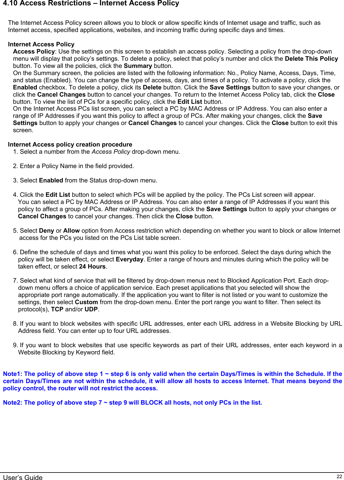    User’s Guide   224.10 Access Restrictions – Internet Access Policy  The Internet Access Policy screen allows you to block or allow specific kinds of Internet usage and traffic, such as Internet access, specified applications, websites, and incoming traffic during specific days and times.  Internet Access Policy Access Policy: Use the settings on this screen to establish an access policy. Selecting a policy from the drop-down menu will display that policy’s settings. To delete a policy, select that policy’s number and click the Delete This Policy button. To view all the policies, click the Summary button. On the Summary screen, the policies are listed with the following information: No., Policy Name, Access, Days, Time, and status (Enabled). You can change the type of access, days, and times of a policy. To activate a policy, click the Enabled checkbox. To delete a policy, click its Delete button. Click the Save Settings button to save your changes, or click the Cancel Changes button to cancel your changes. To return to the Internet Access Policy tab, click the Close button. To view the list of PCs for a specific policy, click the Edit List button. On the Internet Access PCs list screen, you can select a PC by MAC Address or IP Address. You can also enter a range of IP Addresses if you want this policy to affect a group of PCs. After making your changes, click the Save Settings button to apply your changes or Cancel Changes to cancel your changes. Click the Close button to exit this screen.  Internet Access policy creation procedure 1. Select a number from the Access Policy drop-down menu.  2. Enter a Policy Name in the field provided.  3. Select Enabled from the Status drop-down menu.  4. Click the Edit List button to select which PCs will be applied by the policy. The PCs List screen will appear. You can select a PC by MAC Address or IP Address. You can also enter a range of IP Addresses if you want this policy to affect a group of PCs. After making your changes, click the Save Settings button to apply your changes or Cancel Changes to cancel your changes. Then click the Close button.  5. Select Deny or Allow option from Access restriction which depending on whether you want to block or allow Internet access for the PCs you listed on the PCs List table screen.  6. Define the schedule of days and times what you want this policy to be enforced. Select the days during which the policy will be taken effect, or select Everyday. Enter a range of hours and minutes during which the policy will be taken effect, or select 24 Hours.  7. Select what kind of service that will be filtered by drop-down menus next to Blocked Application Port. Each drop-down menu offers a choice of application service. Each preset applications that you selected will show the appropriate port range automatically. If the application you want to filter is not listed or you want to customize the settings, then select Custom from the drop-down menu. Enter the port range you want to filter. Then select its protocol(s), TCP and/or UDP.  8. If you want to block websites with specific URL addresses, enter each URL address in a Website Blocking by URL Address field. You can enter up to four URL addresses.  9. If you want to block websites that use specific keywords as part of their URL addresses, enter each keyword in a Website Blocking by Keyword field.    Note1: The policy of above step 1 ~ step 6 is only valid when the certain Days/Times is within the Schedule. If the certain Days/Times are not within the schedule, it will allow all hosts to access Internet. That means beyond the policy control, the router will not restrict the access.  Note2: The policy of above step 7 ~ step 9 will BLOCK all hosts, not only PCs in the list.  