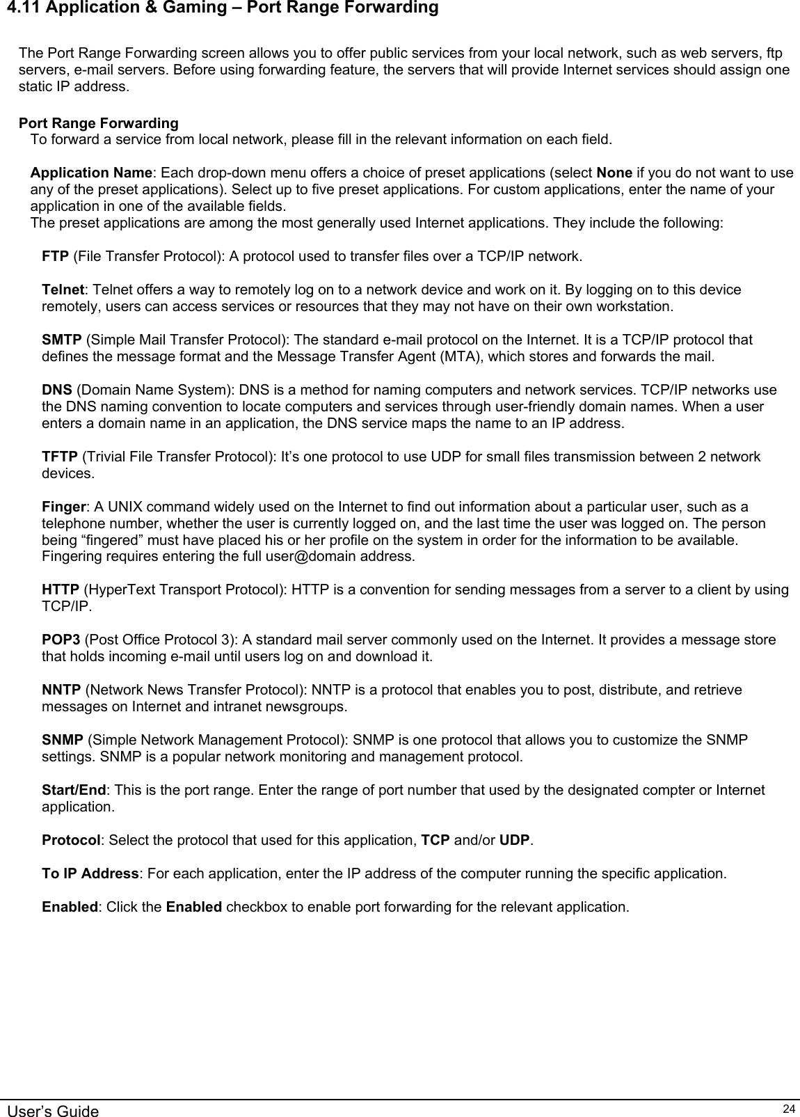    User’s Guide   244.11 Application &amp; Gaming – Port Range Forwarding  The Port Range Forwarding screen allows you to offer public services from your local network, such as web servers, ftp servers, e-mail servers. Before using forwarding feature, the servers that will provide Internet services should assign one static IP address.  Port Range Forwarding To forward a service from local network, please fill in the relevant information on each field.  Application Name: Each drop-down menu offers a choice of preset applications (select None if you do not want to use any of the preset applications). Select up to five preset applications. For custom applications, enter the name of your application in one of the available fields. The preset applications are among the most generally used Internet applications. They include the following:   FTP (File Transfer Protocol): A protocol used to transfer files over a TCP/IP network.   Telnet: Telnet offers a way to remotely log on to a network device and work on it. By logging on to this device remotely, users can access services or resources that they may not have on their own workstation.  SMTP (Simple Mail Transfer Protocol): The standard e-mail protocol on the Internet. It is a TCP/IP protocol that defines the message format and the Message Transfer Agent (MTA), which stores and forwards the mail.  DNS (Domain Name System): DNS is a method for naming computers and network services. TCP/IP networks use the DNS naming convention to locate computers and services through user-friendly domain names. When a user enters a domain name in an application, the DNS service maps the name to an IP address.  TFTP (Trivial File Transfer Protocol): It’s one protocol to use UDP for small files transmission between 2 network devices.  Finger: A UNIX command widely used on the Internet to find out information about a particular user, such as a telephone number, whether the user is currently logged on, and the last time the user was logged on. The person being “fingered” must have placed his or her profile on the system in order for the information to be available. Fingering requires entering the full user@domain address.  HTTP (HyperText Transport Protocol): HTTP is a convention for sending messages from a server to a client by using TCP/IP.   POP3 (Post Office Protocol 3): A standard mail server commonly used on the Internet. It provides a message store that holds incoming e-mail until users log on and download it.   NNTP (Network News Transfer Protocol): NNTP is a protocol that enables you to post, distribute, and retrieve messages on Internet and intranet newsgroups.  SNMP (Simple Network Management Protocol): SNMP is one protocol that allows you to customize the SNMP settings. SNMP is a popular network monitoring and management protocol.  Start/End: This is the port range. Enter the range of port number that used by the designated compter or Internet application.  Protocol: Select the protocol that used for this application, TCP and/or UDP.  To IP Address: For each application, enter the IP address of the computer running the specific application.  Enabled: Click the Enabled checkbox to enable port forwarding for the relevant application.  