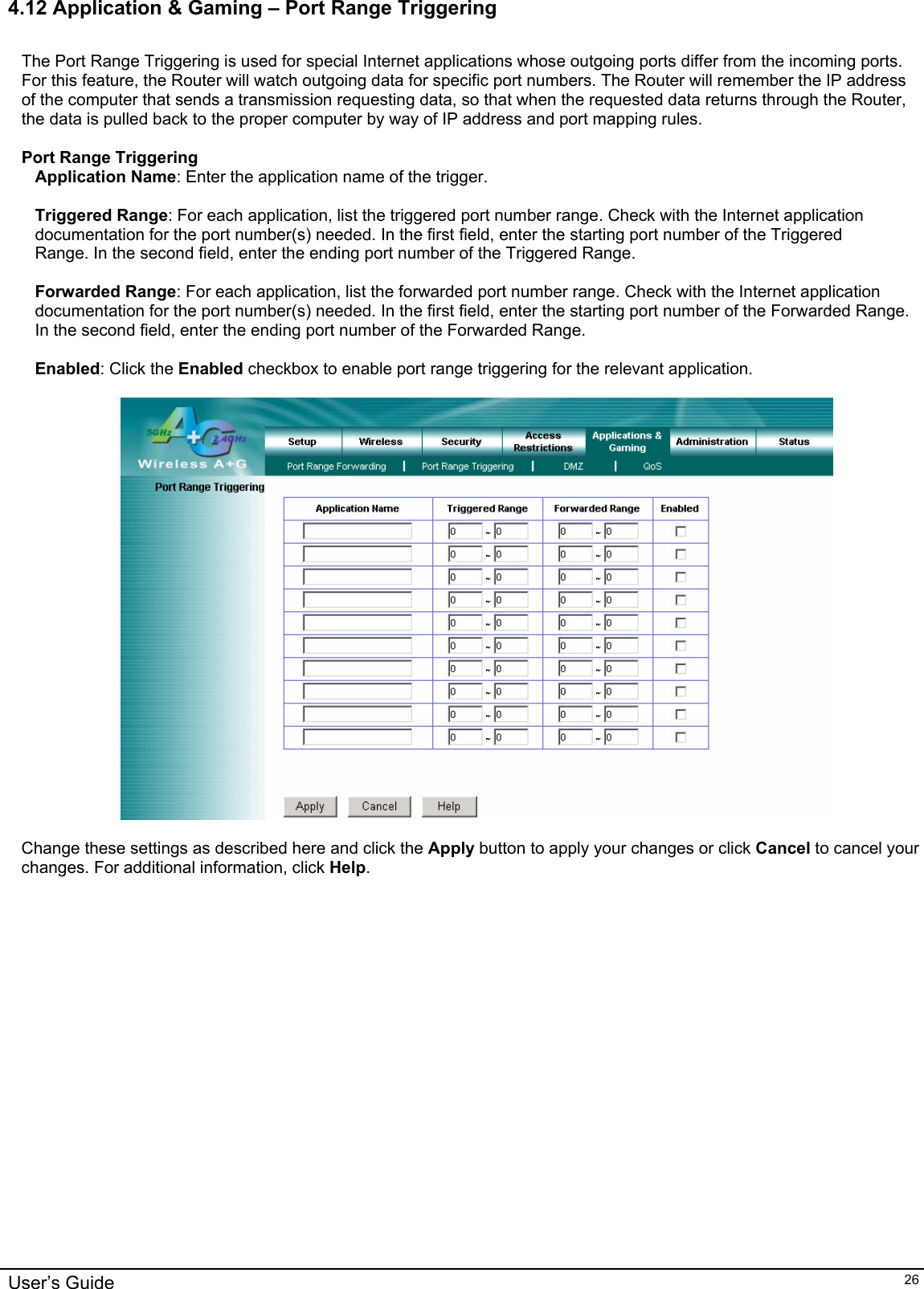   4.12 Application &amp; Gaming – Port Range Triggering  The Port Range Triggering is used for special Internet applications whose outgoing ports differ from the incoming ports. For this feature, the Router will watch outgoing data for specific port numbers. The Router will remember the IP address of the computer that sends a transmission requesting data, so that when the requested data returns through the Router, the data is pulled back to the proper computer by way of IP address and port mapping rules.  Port Range Triggering Application Name: Enter the application name of the trigger.  Triggered Range: For each application, list the triggered port number range. Check with the Internet application documentation for the port number(s) needed. In the first field, enter the starting port number of the Triggered Range. In the second field, enter the ending port number of the Triggered Range.  Forwarded Range: For each application, list the forwarded port number range. Check with the Internet application documentation for the port number(s) needed. In the first field, enter the starting port number of the Forwarded Range. In the second field, enter the ending port number of the Forwarded Range.  Enabled: Click the Enabled checkbox to enable port range triggering for the relevant application.    Change these settings as described here and click the Apply button to apply your changes or click Cancel to cancel your changes. For additional information, click Help.  User’s Guide   26