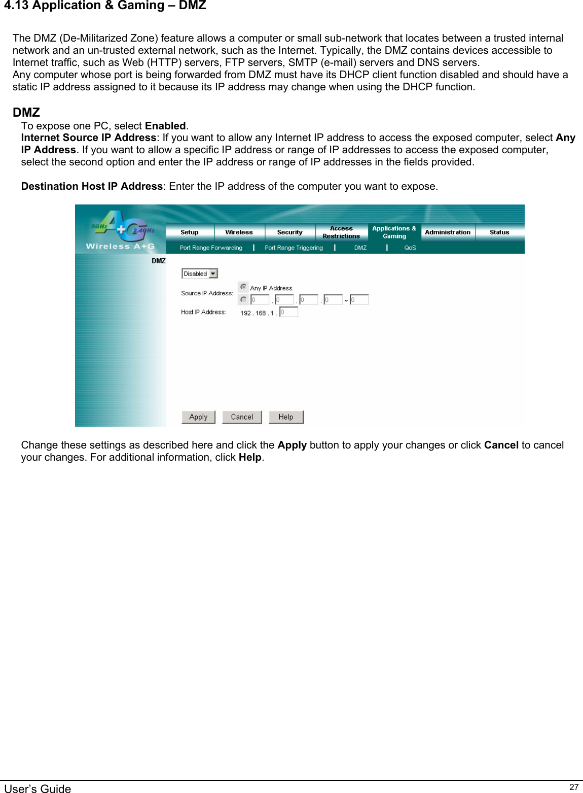                                                                                                                                                                                                                                                                                                                                                                                           User’s Guide   274.13 Application &amp; Gaming – DMZ  The DMZ (De-Militarized Zone) feature allows a computer or small sub-network that locates between a trusted internal network and an un-trusted external network, such as the Internet. Typically, the DMZ contains devices accessible to Internet traffic, such as Web (HTTP) servers, FTP servers, SMTP (e-mail) servers and DNS servers.  Any computer whose port is being forwarded from DMZ must have its DHCP client function disabled and should have a static IP address assigned to it because its IP address may change when using the DHCP function.  DMZ To expose one PC, select Enabled. Internet Source IP Address: If you want to allow any Internet IP address to access the exposed computer, select Any IP Address. If you want to allow a specific IP address or range of IP addresses to access the exposed computer, select the second option and enter the IP address or range of IP addresses in the fields provided.  Destination Host IP Address: Enter the IP address of the computer you want to expose.    Change these settings as described here and click the Apply button to apply your changes or click Cancel to cancel your changes. For additional information, click Help.     