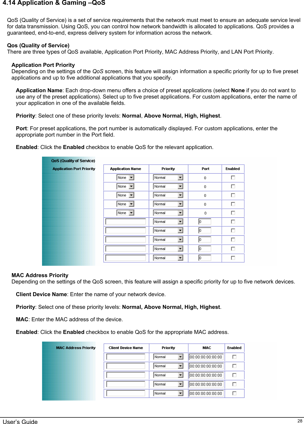    4.14 Application &amp; Gaming –QoS  QoS (Quality of Service) is a set of service requirements that the network must meet to ensure an adequate service level for data transmission. Using QoS, you can control how network bandwidth is allocated to applications. QoS provides a guaranteed, end-to-end, express delivery system for information across the network.  Qos (Quality of Service) There are three types of QoS available, Application Port Priority, MAC Address Priority, and LAN Port Priority.  Application Port Priority Depending on the settings of the QoS screen, this feature will assign information a specific priority for up to five preset applications and up to five additional applications that you specify.  Application Name: Each drop-down menu offers a choice of preset applications (select None if you do not want to use any of the preset applications). Select up to five preset applications. For custom applications, enter the name of your application in one of the available fields.  Priority: Select one of these priority levels: Normal, Above Normal, High, Highest.  Port: For preset applications, the port number is automatically displayed. For custom applications, enter the appropriate port number in the Port field.  Enabled: Click the Enabled checkbox to enable QoS for the relevant application.    MAC Address Priority Depending on the settings of the QoS screen, this feature will assign a specific priority for up to five network devices.  Client Device Name: Enter the name of your network device.  Priority: Select one of these priority levels: Normal, Above Normal, High, Highest.  MAC: Enter the MAC address of the device.  Enabled: Click the Enabled checkbox to enable QoS for the appropriate MAC address.    User’s Guide   28