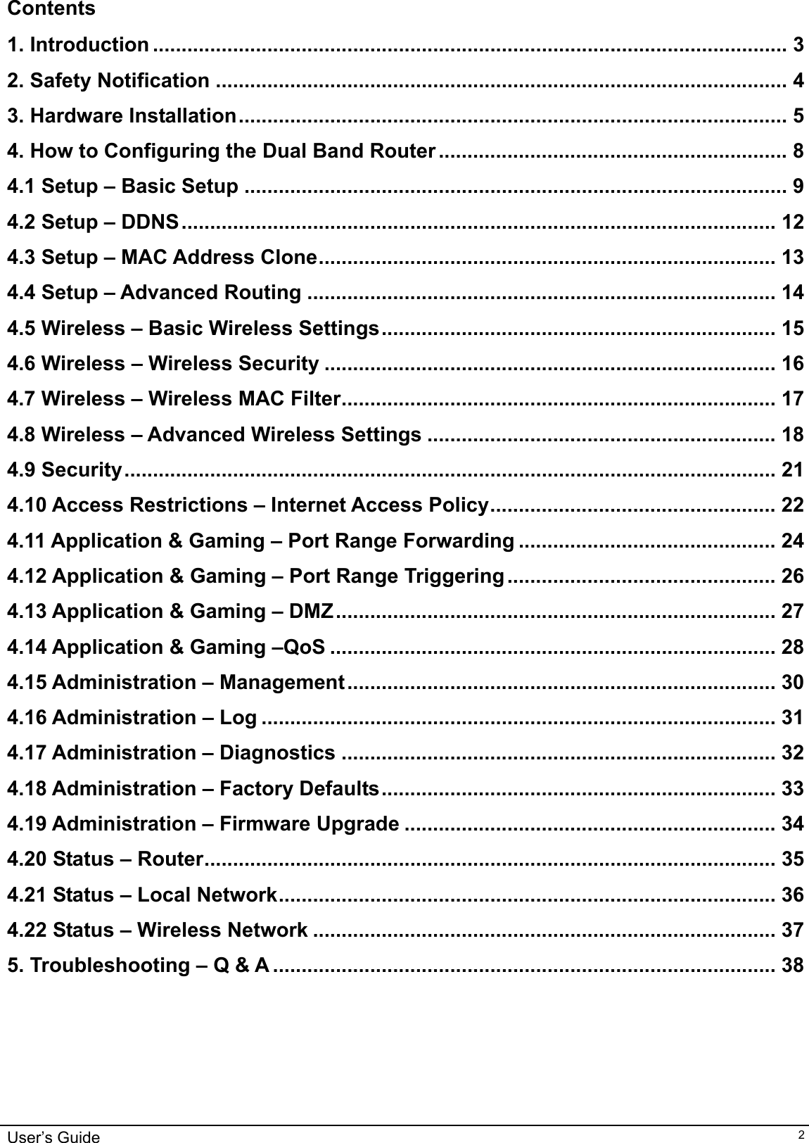    User’s Guide   2Contents  1. Introduction ............................................................................................................... 3 2. Safety Notification .................................................................................................... 4 3. Hardware Installation................................................................................................ 5 4. How to Configuring the Dual Band Router ............................................................. 8 4.1 Setup – Basic Setup ............................................................................................... 9 4.2 Setup – DDNS........................................................................................................ 12 4.3 Setup – MAC Address Clone................................................................................ 13 4.4 Setup – Advanced Routing .................................................................................. 14 4.5 Wireless – Basic Wireless Settings..................................................................... 15 4.6 Wireless – Wireless Security ............................................................................... 16 4.7 Wireless – Wireless MAC Filter............................................................................ 17 4.8 Wireless – Advanced Wireless Settings ............................................................. 18 4.9 Security.................................................................................................................. 21 4.10 Access Restrictions – Internet Access Policy.................................................. 22 4.11 Application &amp; Gaming – Port Range Forwarding ............................................. 24 4.12 Application &amp; Gaming – Port Range Triggering............................................... 26 4.13 Application &amp; Gaming – DMZ............................................................................. 27 4.14 Application &amp; Gaming –QoS .............................................................................. 28 4.15 Administration – Management........................................................................... 30 4.16 Administration – Log .......................................................................................... 31 4.17 Administration – Diagnostics ............................................................................ 32 4.18 Administration – Factory Defaults..................................................................... 33 4.19 Administration – Firmware Upgrade ................................................................. 34 4.20 Status – Router.................................................................................................... 35 4.21 Status – Local Network....................................................................................... 36 4.22 Status – Wireless Network ................................................................................. 37 5. Troubleshooting – Q &amp; A ........................................................................................ 38       