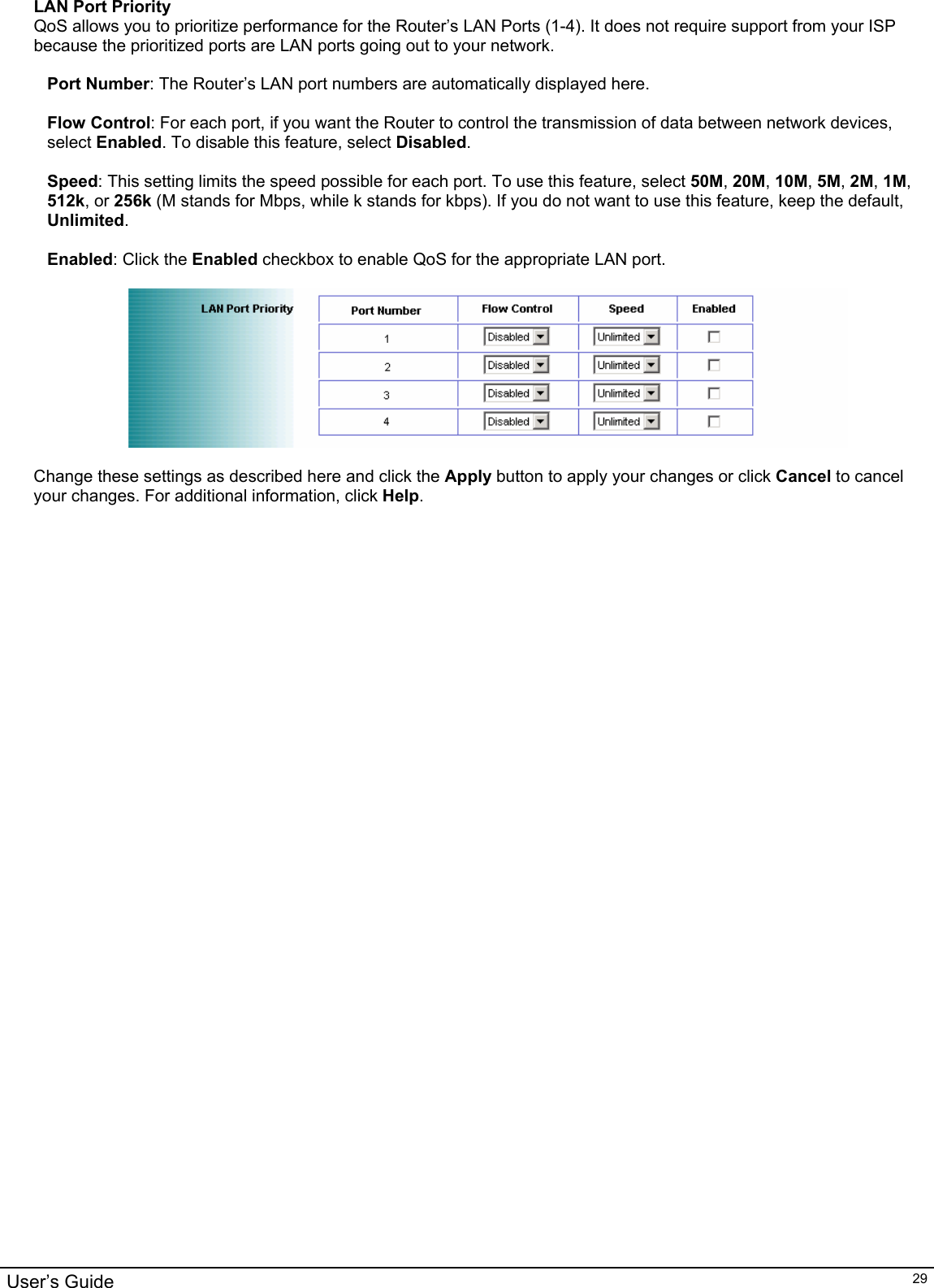                                                                                                                                                                                                                                                                                                                                                                                           User’s Guide   29LAN Port Priority QoS allows you to prioritize performance for the Router’s LAN Ports (1-4). It does not require support from your ISP because the prioritized ports are LAN ports going out to your network.  Port Number: The Router’s LAN port numbers are automatically displayed here.  Flow Control: For each port, if you want the Router to control the transmission of data between network devices, select Enabled. To disable this feature, select Disabled.  Speed: This setting limits the speed possible for each port. To use this feature, select 50M, 20M, 10M, 5M, 2M, 1M, 512k, or 256k (M stands for Mbps, while k stands for kbps). If you do not want to use this feature, keep the default, Unlimited.  Enabled: Click the Enabled checkbox to enable QoS for the appropriate LAN port.    Change these settings as described here and click the Apply button to apply your changes or click Cancel to cancel your changes. For additional information, click Help.       