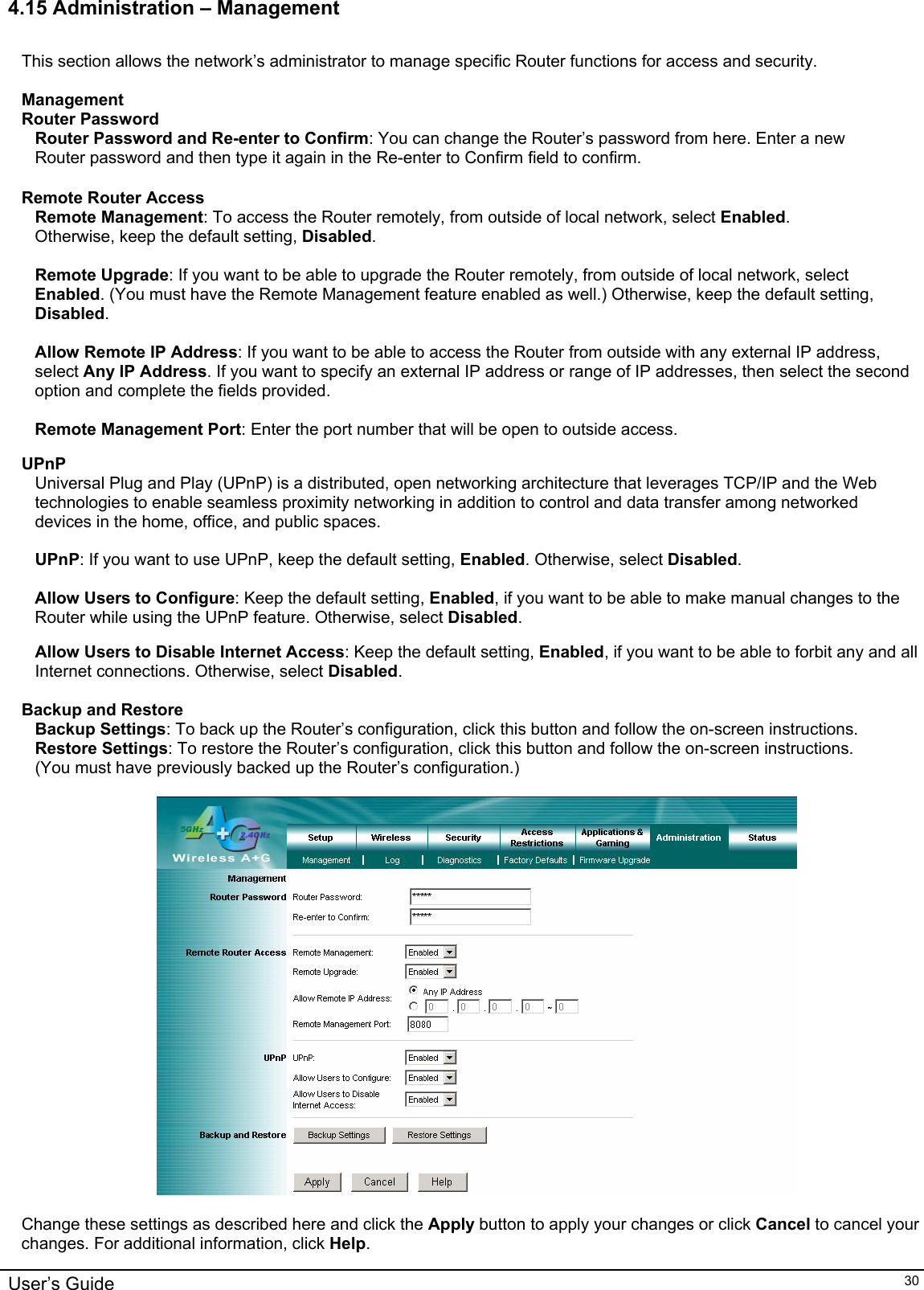    4.15 Administration – Management  This section allows the network’s administrator to manage specific Router functions for access and security.  Management Router Password Router Password and Re-enter to Confirm: You can change the Router’s password from here. Enter a new Router password and then type it again in the Re-enter to Confirm field to confirm.  Remote Router Access Remote Management: To access the Router remotely, from outside of local network, select Enabled. Otherwise, keep the default setting, Disabled.  Remote Upgrade: If you want to be able to upgrade the Router remotely, from outside of local network, select Enabled. (You must have the Remote Management feature enabled as well.) Otherwise, keep the default setting, Disabled.  Allow Remote IP Address: If you want to be able to access the Router from outside with any external IP address, select Any IP Address. If you want to specify an external IP address or range of IP addresses, then select the second option and complete the fields provided.  Remote Management Port: Enter the port number that will be open to outside access.  UPnP Universal Plug and Play (UPnP) is a distributed, open networking architecture that leverages TCP/IP and the Web technologies to enable seamless proximity networking in addition to control and data transfer among networked devices in the home, office, and public spaces.  UPnP: If you want to use UPnP, keep the default setting, Enabled. Otherwise, select Disabled.  Allow Users to Configure: Keep the default setting, Enabled, if you want to be able to make manual changes to the Router while using the UPnP feature. Otherwise, select Disabled.  Allow Users to Disable Internet Access: Keep the default setting, Enabled, if you want to be able to forbit any and all Internet connections. Otherwise, select Disabled.  Backup and Restore Backup Settings: To back up the Router’s configuration, click this button and follow the on-screen instructions. Restore Settings: To restore the Router’s configuration, click this button and follow the on-screen instructions. (You must have previously backed up the Router’s configuration.)    Change these settings as described here and click the Apply button to apply your changes or click Cancel to cancel your changes. For additional information, click Help. User’s Guide   30 