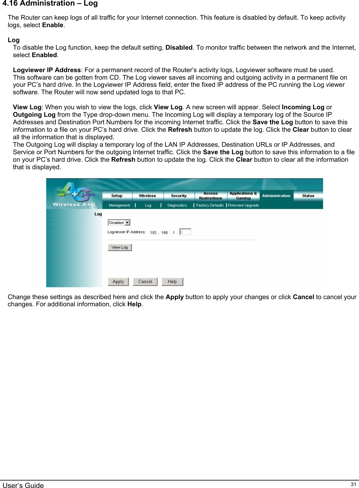                                                                                                                                                                                                                                                                                                                                                                                           User’s Guide   314.16 Administration – Log The Router can keep logs of all traffic for your Internet connection. This feature is disabled by default. To keep activity logs, select Enable.   Log To disable the Log function, keep the default setting, Disabled. To monitor traffic between the network and the Internet, select Enabled.  Logviewer IP Address: For a permanent record of the Router’s activity logs, Logviewer software must be used. This software can be gotten from CD. The Log viewer saves all incoming and outgoing activity in a permanent file on your PC’s hard drive. In the Logviewer IP Address field, enter the fixed IP address of the PC running the Log viewer software. The Router will now send updated logs to that PC.  View Log: When you wish to view the logs, click View Log. A new screen will appear. Select Incoming Log or Outgoing Log from the Type drop-down menu. The Incoming Log will display a temporary log of the Source IP Addresses and Destination Port Numbers for the incoming Internet traffic. Click the Save the Log button to save this information to a file on your PC’s hard drive. Click the Refresh button to update the log. Click the Clear button to clear all the information that is displayed. The Outgoing Log will display a temporary log of the LAN IP Addresses, Destination URLs or IP Addresses, and Service or Port Numbers for the outgoing Internet traffic. Click the Save the Log button to save this information to a file on your PC’s hard drive. Click the Refresh button to update the log. Click the Clear button to clear all the information that is displayed.    Change these settings as described here and click the Apply button to apply your changes or click Cancel to cancel your changes. For additional information, click Help.  