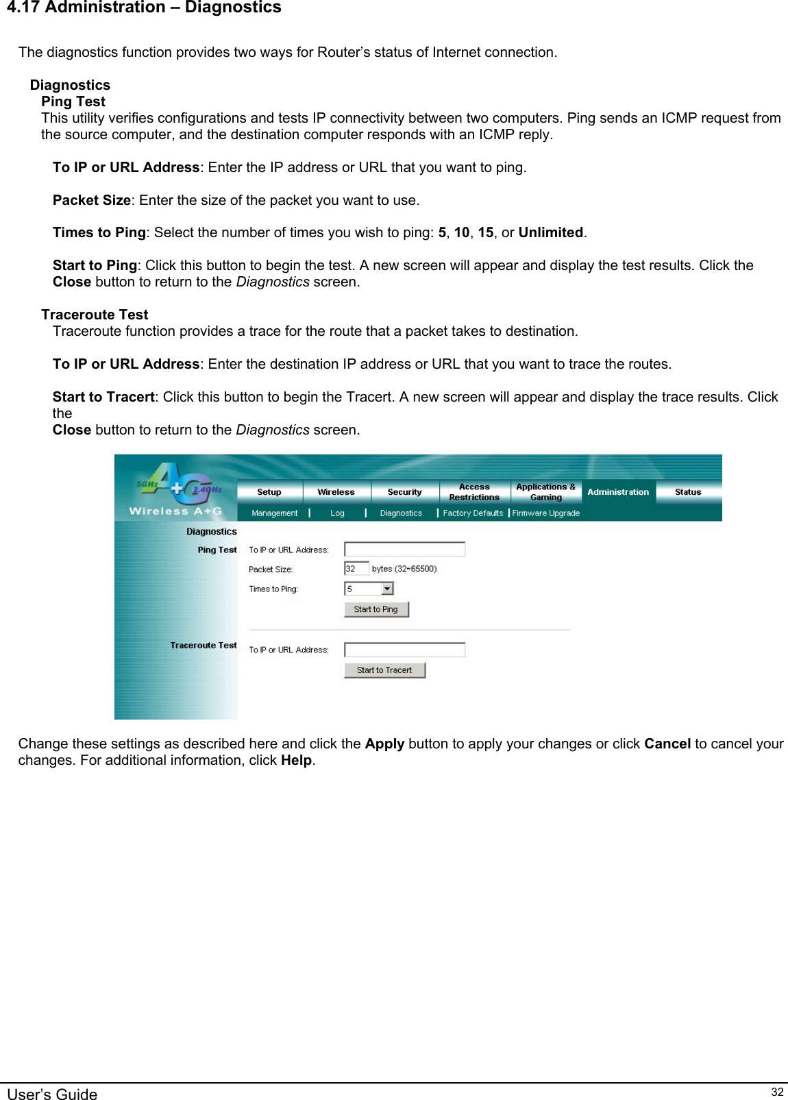    4.17 Administration – Diagnostics  The diagnostics function provides two ways for Router’s status of Internet connection.  Diagnostics Ping Test This utility verifies configurations and tests IP connectivity between two computers. Ping sends an ICMP request from the source computer, and the destination computer responds with an ICMP reply.  To IP or URL Address: Enter the IP address or URL that you want to ping.  Packet Size: Enter the size of the packet you want to use.  Times to Ping: Select the number of times you wish to ping: 5, 10, 15, or Unlimited.  Start to Ping: Click this button to begin the test. A new screen will appear and display the test results. Click the Close button to return to the Diagnostics screen.  Traceroute Test Traceroute function provides a trace for the route that a packet takes to destination.  To IP or URL Address: Enter the destination IP address or URL that you want to trace the routes.  Start to Tracert: Click this button to begin the Tracert. A new screen will appear and display the trace results. Click the Close button to return to the Diagnostics screen.    Change these settings as described here and click the Apply button to apply your changes or click Cancel to cancel your changes. For additional information, click Help.    User’s Guide   32