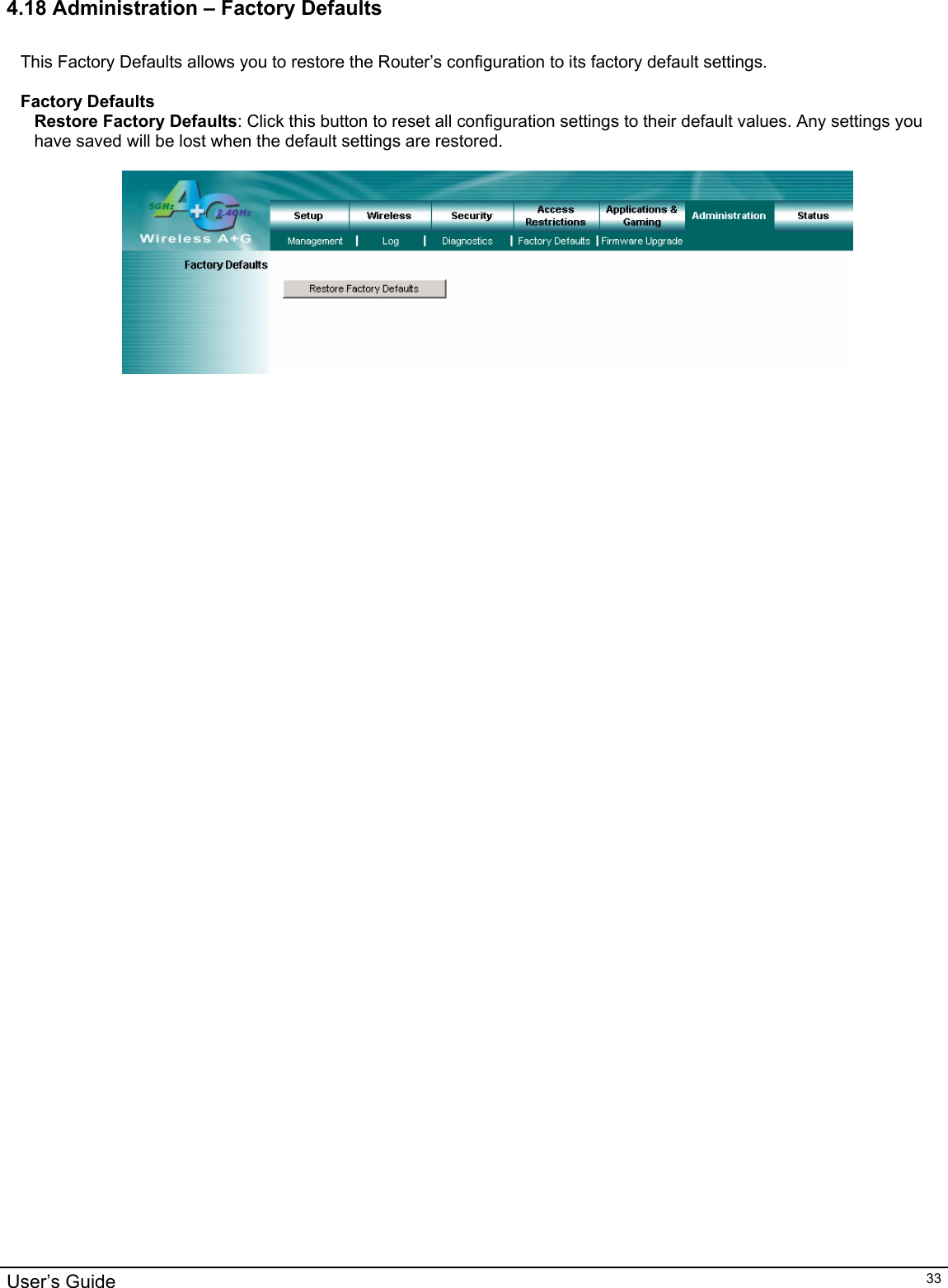                                                                                                                                                                                                                                                                                                                                                                                           User’s Guide   334.18 Administration – Factory Defaults  This Factory Defaults allows you to restore the Router’s configuration to its factory default settings.  Factory Defaults Restore Factory Defaults: Click this button to reset all configuration settings to their default values. Any settings you have saved will be lost when the default settings are restored.     