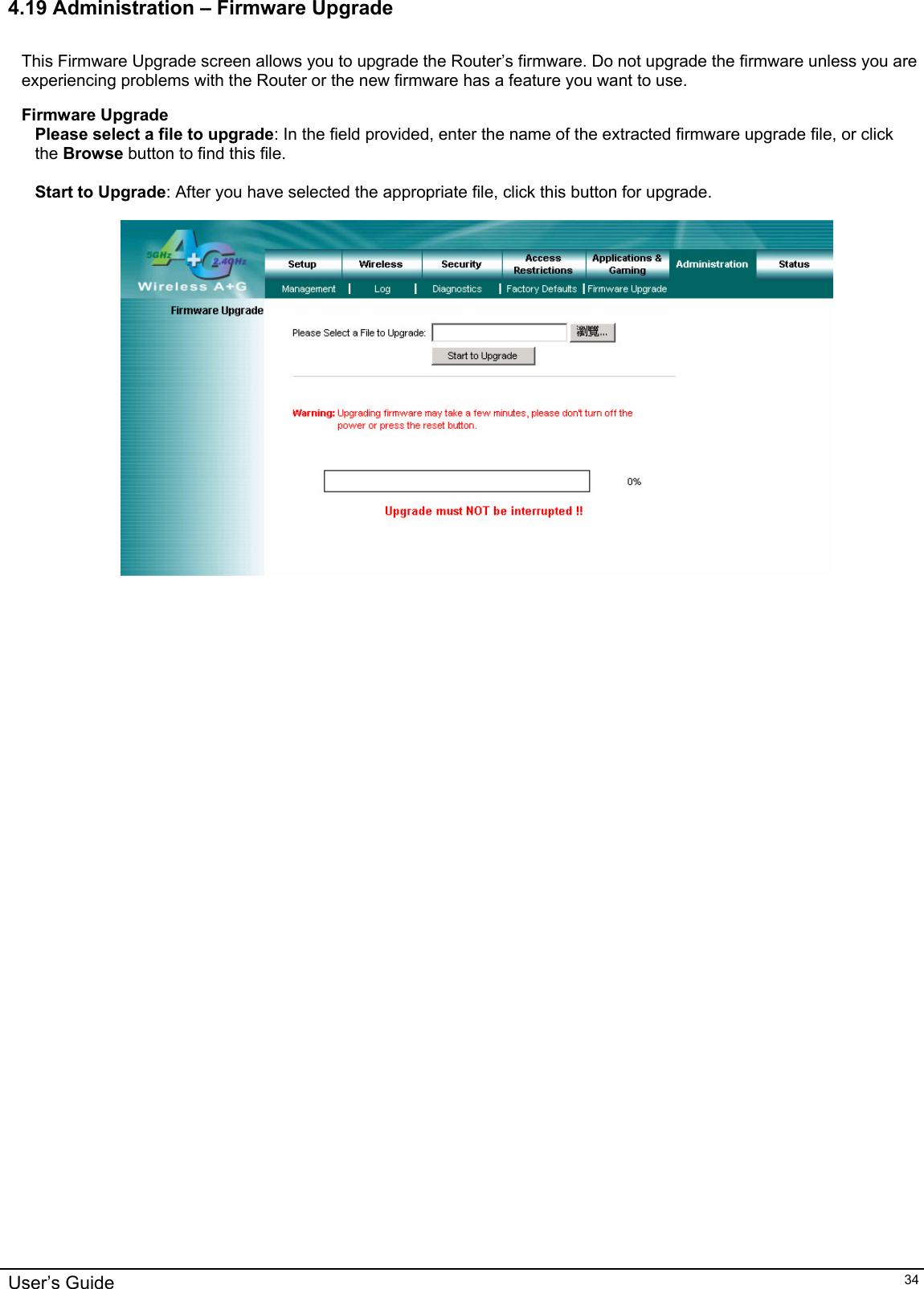    4.19 Administration – Firmware Upgrade  This Firmware Upgrade screen allows you to upgrade the Router’s firmware. Do not upgrade the firmware unless you are experiencing problems with the Router or the new firmware has a feature you want to use.  Firmware Upgrade Please select a file to upgrade: In the field provided, enter the name of the extracted firmware upgrade file, or click the Browse button to find this file.  Start to Upgrade: After you have selected the appropriate file, click this button for upgrade.       User’s Guide   34