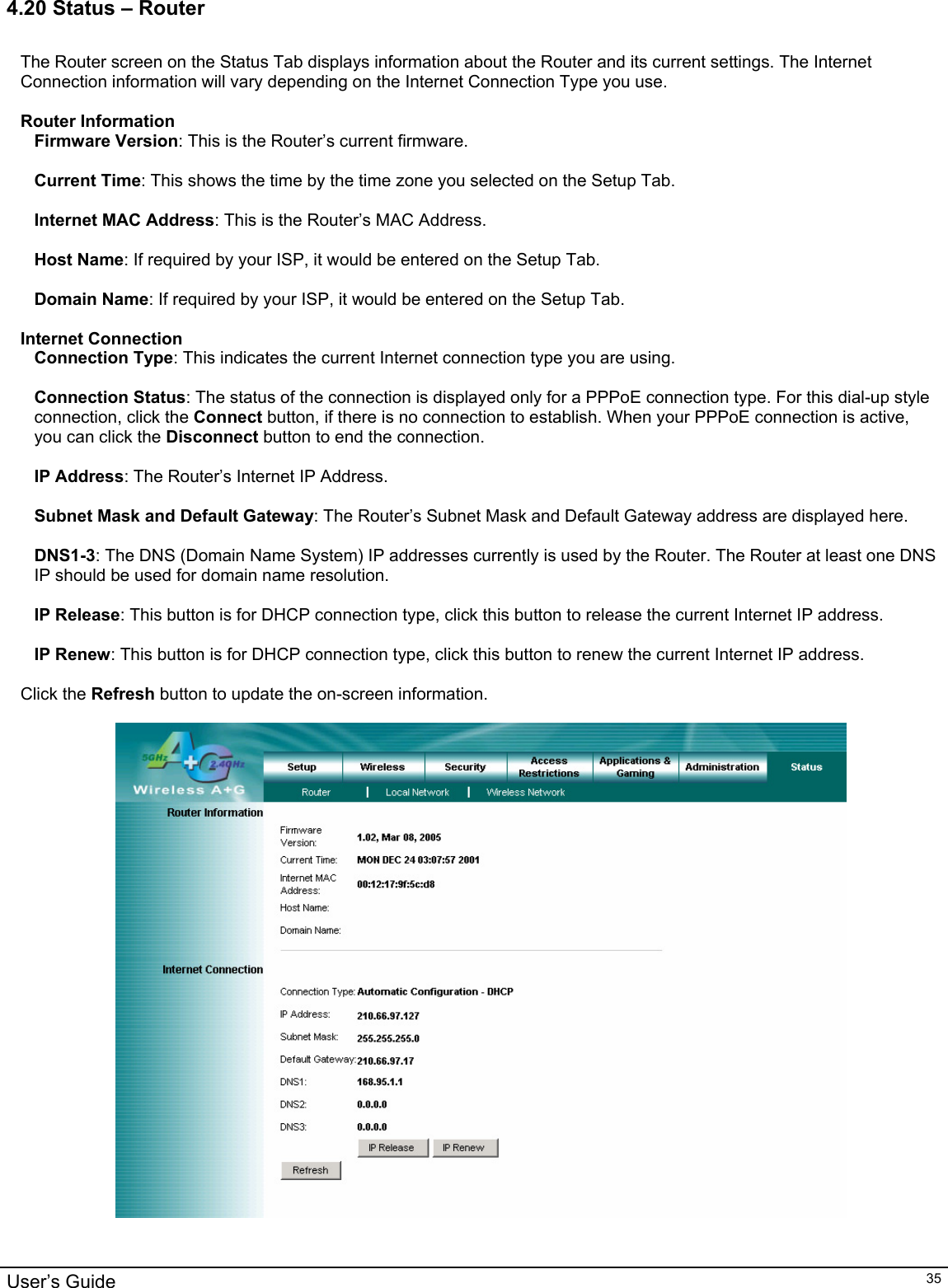                                                                                                                                                                                                                                                                                                                                                                                           User’s Guide   354.20 Status – Router  The Router screen on the Status Tab displays information about the Router and its current settings. The Internet Connection information will vary depending on the Internet Connection Type you use.  Router Information Firmware Version: This is the Router’s current firmware.  Current Time: This shows the time by the time zone you selected on the Setup Tab.  Internet MAC Address: This is the Router’s MAC Address.  Host Name: If required by your ISP, it would be entered on the Setup Tab.  Domain Name: If required by your ISP, it would be entered on the Setup Tab.  Internet Connection Connection Type: This indicates the current Internet connection type you are using.  Connection Status: The status of the connection is displayed only for a PPPoE connection type. For this dial-up style connection, click the Connect button, if there is no connection to establish. When your PPPoE connection is active, you can click the Disconnect button to end the connection.  IP Address: The Router’s Internet IP Address.  Subnet Mask and Default Gateway: The Router’s Subnet Mask and Default Gateway address are displayed here.  DNS1-3: The DNS (Domain Name System) IP addresses currently is used by the Router. The Router at least one DNS IP should be used for domain name resolution.  IP Release: This button is for DHCP connection type, click this button to release the current Internet IP address.   IP Renew: This button is for DHCP connection type, click this button to renew the current Internet IP address.  Click the Refresh button to update the on-screen information.      