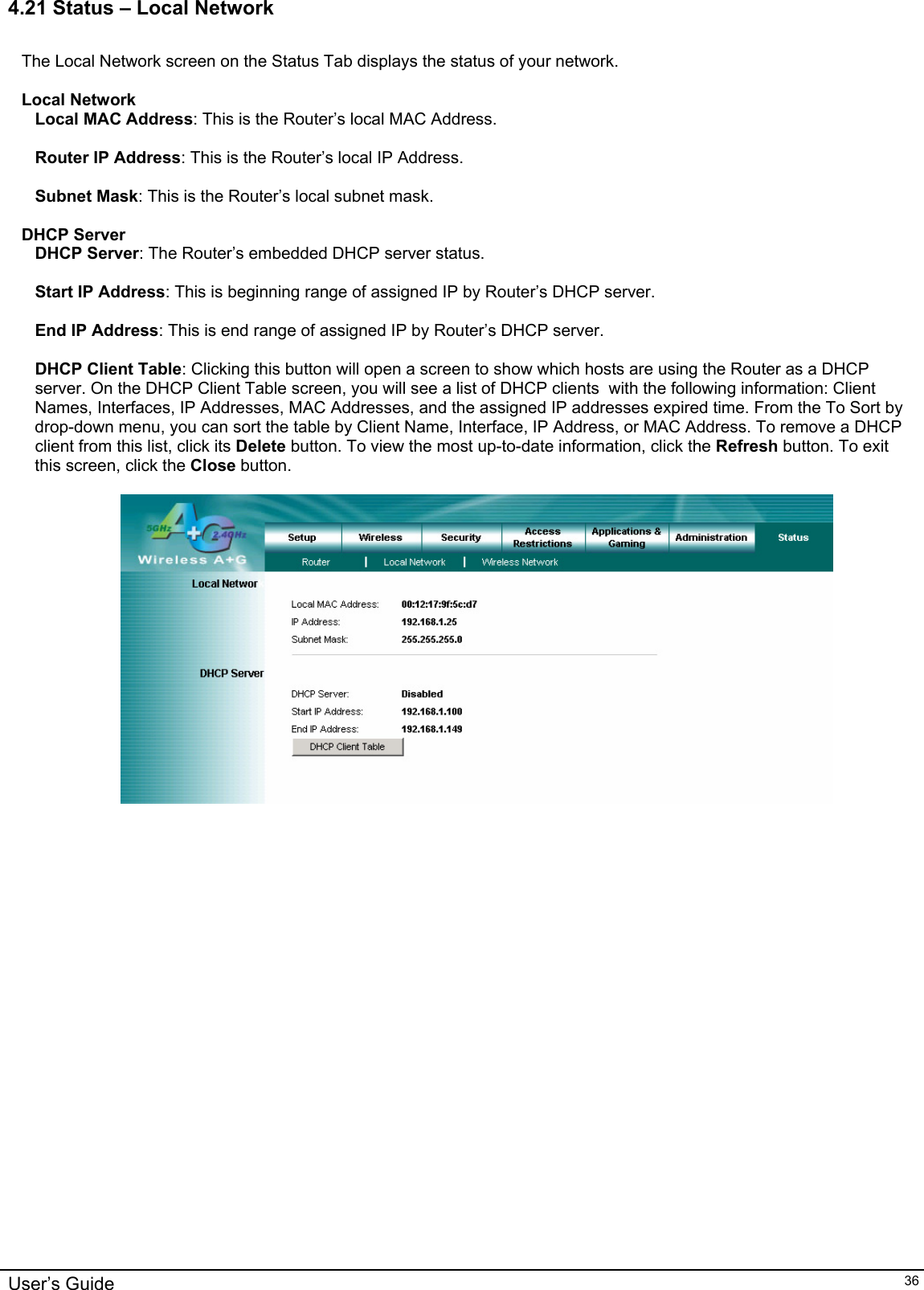    4.21 Status – Local Network  The Local Network screen on the Status Tab displays the status of your network.  Local Network Local MAC Address: This is the Router’s local MAC Address.  Router IP Address: This is the Router’s local IP Address.  Subnet Mask: This is the Router’s local subnet mask.  DHCP Server DHCP Server: The Router’s embedded DHCP server status.  Start IP Address: This is beginning range of assigned IP by Router’s DHCP server.  End IP Address: This is end range of assigned IP by Router’s DHCP server.  DHCP Client Table: Clicking this button will open a screen to show which hosts are using the Router as a DHCP server. On the DHCP Client Table screen, you will see a list of DHCP clients  with the following information: Client Names, Interfaces, IP Addresses, MAC Addresses, and the assigned IP addresses expired time. From the To Sort by drop-down menu, you can sort the table by Client Name, Interface, IP Address, or MAC Address. To remove a DHCP client from this list, click its Delete button. To view the most up-to-date information, click the Refresh button. To exit this screen, click the Close button.     User’s Guide   36