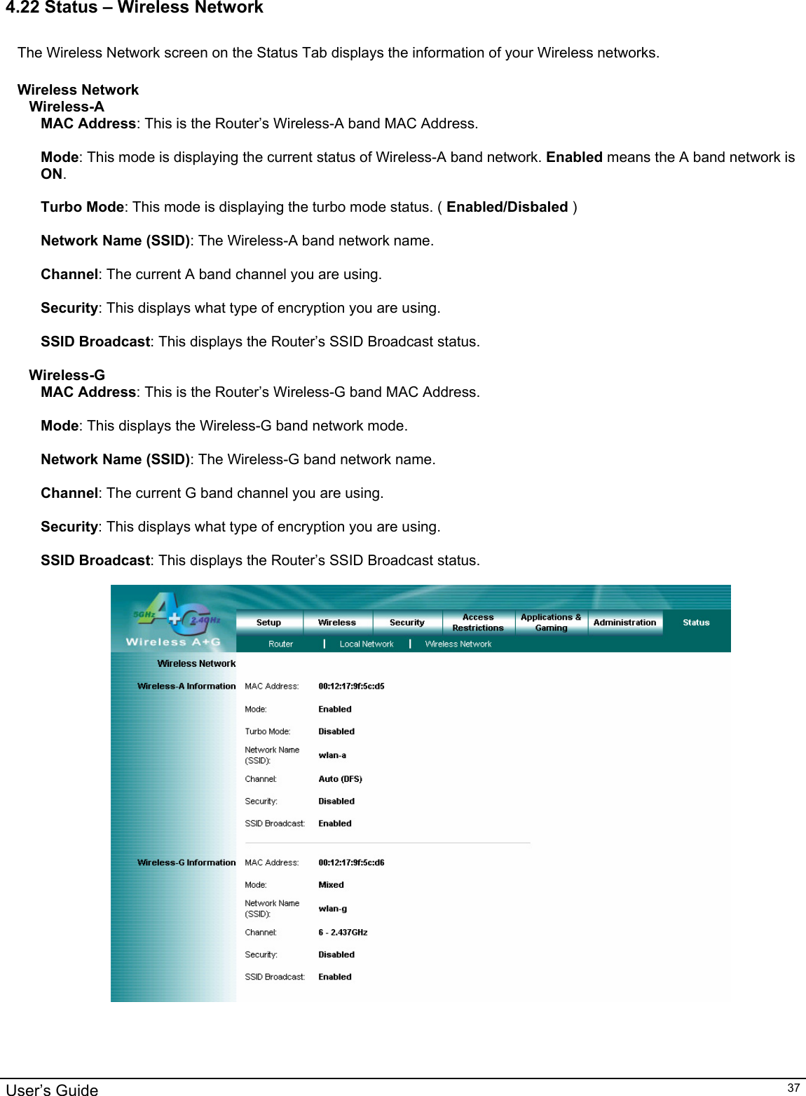                                                                                                                                                                                                                                                                                                                                                                                           User’s Guide   374.22 Status – Wireless Network  The Wireless Network screen on the Status Tab displays the information of your Wireless networks.  Wireless Network Wireless-A MAC Address: This is the Router’s Wireless-A band MAC Address.  Mode: This mode is displaying the current status of Wireless-A band network. Enabled means the A band network is ON.  Turbo Mode: This mode is displaying the turbo mode status. ( Enabled/Disbaled )  Network Name (SSID): The Wireless-A band network name.  Channel: The current A band channel you are using.  Security: This displays what type of encryption you are using.  SSID Broadcast: This displays the Router’s SSID Broadcast status.  Wireless-G MAC Address: This is the Router’s Wireless-G band MAC Address.  Mode: This displays the Wireless-G band network mode.  Network Name (SSID): The Wireless-G band network name.  Channel: The current G band channel you are using.  Security: This displays what type of encryption you are using.                                                                                                                                                                       SSID Broadcast: This displays the Router’s SSID Broadcast status.   