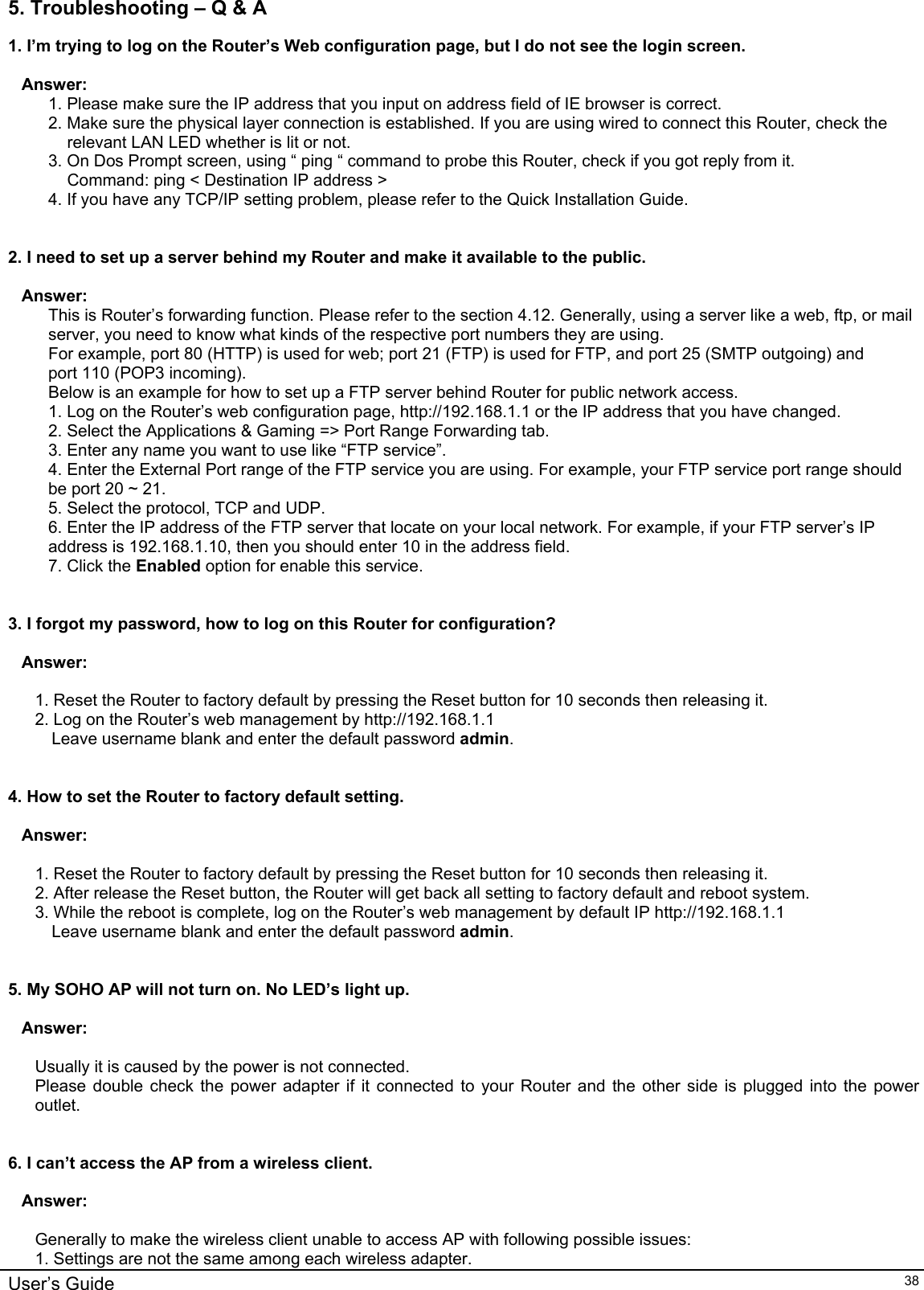    User’s Guide   385. Troubleshooting – Q &amp; A 1. I’m trying to log on the Router’s Web configuration page, but I do not see the login screen.   Answer:  1. Please make sure the IP address that you input on address field of IE browser is correct. 2. Make sure the physical layer connection is established. If you are using wired to connect this Router, check the relevant LAN LED whether is lit or not. 3. On Dos Prompt screen, using “ ping “ command to probe this Router, check if you got reply from it. Command: ping &lt; Destination IP address &gt; 4. If you have any TCP/IP setting problem, please refer to the Quick Installation Guide.   2. I need to set up a server behind my Router and make it available to the public.  Answer: This is Router’s forwarding function. Please refer to the section 4.12. Generally, using a server like a web, ftp, or mail server, you need to know what kinds of the respective port numbers they are using. For example, port 80 (HTTP) is used for web; port 21 (FTP) is used for FTP, and port 25 (SMTP outgoing) and port 110 (POP3 incoming).  Below is an example for how to set up a FTP server behind Router for public network access. 1. Log on the Router’s web configuration page, http://192.168.1.1 or the IP address that you have changed. 2. Select the Applications &amp; Gaming =&gt; Port Range Forwarding tab. 3. Enter any name you want to use like “FTP service”. 4. Enter the External Port range of the FTP service you are using. For example, your FTP service port range should be port 20 ~ 21. 5. Select the protocol, TCP and UDP. 6. Enter the IP address of the FTP server that locate on your local network. For example, if your FTP server’s IP address is 192.168.1.10, then you should enter 10 in the address field. 7. Click the Enabled option for enable this service.    3. I forgot my password, how to log on this Router for configuration?   Answer:  1. Reset the Router to factory default by pressing the Reset button for 10 seconds then releasing it. 2. Log on the Router’s web management by http://192.168.1.1  Leave username blank and enter the default password admin.   4. How to set the Router to factory default setting.  Answer:  1. Reset the Router to factory default by pressing the Reset button for 10 seconds then releasing it. 2. After release the Reset button, the Router will get back all setting to factory default and reboot system. 3. While the reboot is complete, log on the Router’s web management by default IP http://192.168.1.1  Leave username blank and enter the default password admin.   5. My SOHO AP will not turn on. No LED’s light up.  Answer:  Usually it is caused by the power is not connected. Please double check the power adapter if it connected to your Router and the other side is plugged into the power outlet.   6. I can’t access the AP from a wireless client.  Answer:  Generally to make the wireless client unable to access AP with following possible issues: 1. Settings are not the same among each wireless adapter. 