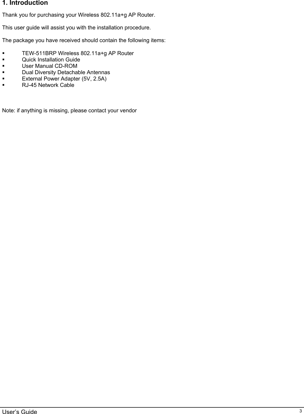                                                                                                                                                                                                                                                                                                                                                                                           User’s Guide   31. Introduction  Thank you for purchasing your Wireless 802.11a+g AP Router.  This user guide will assist you with the installation procedure.  The package you have received should contain the following items:    TEW-511BRP Wireless 802.11a+g AP Router   Quick Installation Guide  User Manual CD-ROM   Dual Diversity Detachable Antennas   External Power Adapter (5V, 2.5A)   RJ-45 Network Cable    Note: if anything is missing, please contact your vendor  