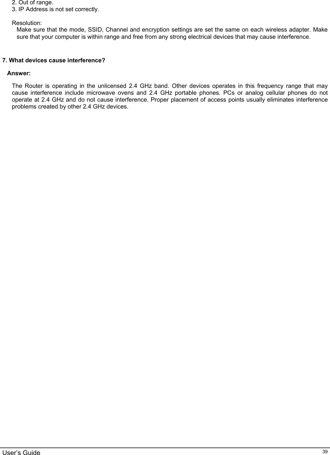                                                                                                                                                                                                                                                                                                                                                                                           User’s Guide   392. Out of range. 3. IP Address is not set correctly.  Resolution: Make sure that the mode, SSID, Channel and encryption settings are set the same on each wireless adapter. Make sure that your computer is within range and free from any strong electrical devices that may cause interference.   7. What devices cause interference? Answer: The Router is operating in the unlicensed 2.4 GHz band. Other devices operates in this frequency range that may cause interference include microwave ovens and 2.4 GHz portable phones. PCs or analog cellular phones do not operate at 2.4 GHz and do not cause interference. Proper placement of access points usually eliminates interference problems created by other 2.4 GHz devices.  