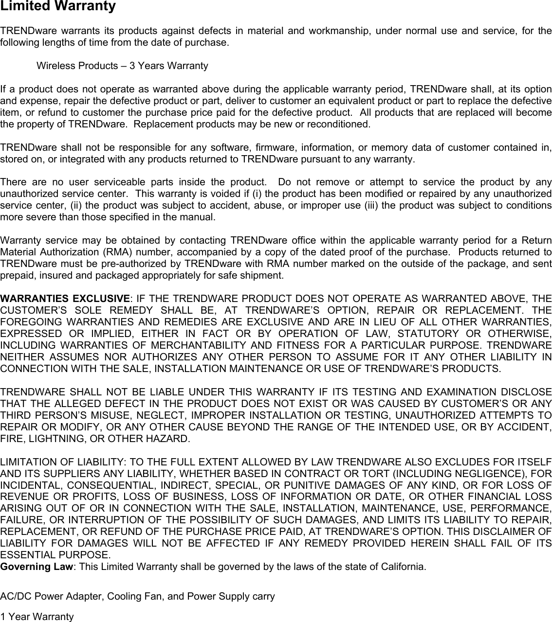    Limited Warranty  TRENDware warrants its products against defects in material and workmanship, under normal use and service, for the following lengths of time from the date of purchase.      Wireless Products – 3 Years Warranty  If a product does not operate as warranted above during the applicable warranty period, TRENDware shall, at its option and expense, repair the defective product or part, deliver to customer an equivalent product or part to replace the defective item, or refund to customer the purchase price paid for the defective product.  All products that are replaced will become the property of TRENDware.  Replacement products may be new or reconditioned.  TRENDware shall not be responsible for any software, firmware, information, or memory data of customer contained in, stored on, or integrated with any products returned to TRENDware pursuant to any warranty.  There are no user serviceable parts inside the product.  Do not remove or attempt to service the product by any unauthorized service center.  This warranty is voided if (i) the product has been modified or repaired by any unauthorized service center, (ii) the product was subject to accident, abuse, or improper use (iii) the product was subject to conditions more severe than those specified in the manual.  Warranty service may be obtained by contacting TRENDware office within the applicable warranty period for a Return Material Authorization (RMA) number, accompanied by a copy of the dated proof of the purchase.  Products returned to TRENDware must be pre-authorized by TRENDware with RMA number marked on the outside of the package, and sent prepaid, insured and packaged appropriately for safe shipment.    WARRANTIES EXCLUSIVE: IF THE TRENDWARE PRODUCT DOES NOT OPERATE AS WARRANTED ABOVE, THE CUSTOMER’S SOLE REMEDY SHALL BE, AT TRENDWARE’S OPTION, REPAIR OR REPLACEMENT. THE FOREGOING WARRANTIES AND REMEDIES ARE EXCLUSIVE AND ARE IN LIEU OF ALL OTHER WARRANTIES, EXPRESSED OR IMPLIED, EITHER IN FACT OR BY OPERATION OF LAW, STATUTORY OR OTHERWISE, INCLUDING WARRANTIES OF MERCHANTABILITY AND FITNESS FOR A PARTICULAR PURPOSE. TRENDWARE NEITHER ASSUMES NOR AUTHORIZES ANY OTHER PERSON TO ASSUME FOR IT ANY OTHER LIABILITY IN CONNECTION WITH THE SALE, INSTALLATION MAINTENANCE OR USE OF TRENDWARE’S PRODUCTS.  TRENDWARE SHALL NOT BE LIABLE UNDER THIS WARRANTY IF ITS TESTING AND EXAMINATION DISCLOSE THAT THE ALLEGED DEFECT IN THE PRODUCT DOES NOT EXIST OR WAS CAUSED BY CUSTOMER’S OR ANY THIRD PERSON’S MISUSE, NEGLECT, IMPROPER INSTALLATION OR TESTING, UNAUTHORIZED ATTEMPTS TO REPAIR OR MODIFY, OR ANY OTHER CAUSE BEYOND THE RANGE OF THE INTENDED USE, OR BY ACCIDENT, FIRE, LIGHTNING, OR OTHER HAZARD.  LIMITATION OF LIABILITY: TO THE FULL EXTENT ALLOWED BY LAW TRENDWARE ALSO EXCLUDES FOR ITSELF AND ITS SUPPLIERS ANY LIABILITY, WHETHER BASED IN CONTRACT OR TORT (INCLUDING NEGLIGENCE), FOR INCIDENTAL, CONSEQUENTIAL, INDIRECT, SPECIAL, OR PUNITIVE DAMAGES OF ANY KIND, OR FOR LOSS OF REVENUE OR PROFITS, LOSS OF BUSINESS, LOSS OF INFORMATION OR DATE, OR OTHER FINANCIAL LOSS ARISING OUT OF OR IN CONNECTION WITH THE SALE, INSTALLATION, MAINTENANCE, USE, PERFORMANCE, FAILURE, OR INTERRUPTION OF THE POSSIBILITY OF SUCH DAMAGES, AND LIMITS ITS LIABILITY TO REPAIR, REPLACEMENT, OR REFUND OF THE PURCHASE PRICE PAID, AT TRENDWARE’S OPTION. THIS DISCLAIMER OF LIABILITY FOR DAMAGES WILL NOT BE AFFECTED IF ANY REMEDY PROVIDED HEREIN SHALL FAIL OF ITS ESSENTIAL PURPOSE. Governing Law: This Limited Warranty shall be governed by the laws of the state of California.  AC/DC Power Adapter, Cooling Fan, and Power Supply carry  1 Year Warranty   