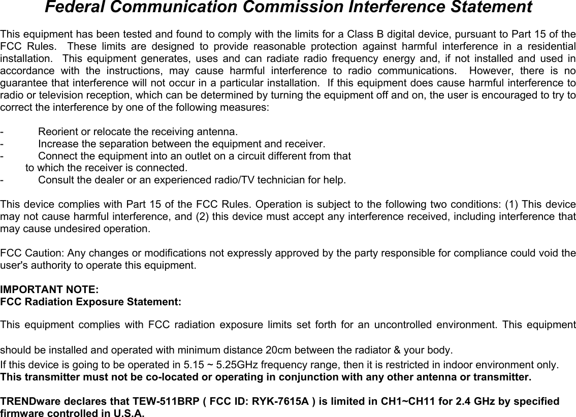                                                                                                                                                                                                                                                                                                                                                                                           Federal Communication Commission Interference Statement  This equipment has been tested and found to comply with the limits for a Class B digital device, pursuant to Part 15 of the FCC Rules.  These limits are designed to provide reasonable protection against harmful interference in a residential installation.  This equipment generates, uses and can radiate radio frequency energy and, if not installed and used in accordance with the instructions, may cause harmful interference to radio communications.  However, there is no guarantee that interference will not occur in a particular installation.  If this equipment does cause harmful interference to radio or television reception, which can be determined by turning the equipment off and on, the user is encouraged to try to correct the interference by one of the following measures:  -  Reorient or relocate the receiving antenna. -  Increase the separation between the equipment and receiver. -  Connect the equipment into an outlet on a circuit different from that to which the receiver is connected. -  Consult the dealer or an experienced radio/TV technician for help.  This device complies with Part 15 of the FCC Rules. Operation is subject to the following two conditions: (1) This device may not cause harmful interference, and (2) this device must accept any interference received, including interference that may cause undesired operation.  FCC Caution: Any changes or modifications not expressly approved by the party responsible for compliance could void the user&apos;s authority to operate this equipment.  IMPORTANT NOTE: FCC Radiation Exposure Statement: This equipment complies with FCC radiation exposure limits set forth for an uncontrolled environment. This equipment should be installed and operated with minimum distance 20cm between the radiator &amp; your body. If this device is going to be operated in 5.15 ~ 5.25GHz frequency range, then it is restricted in indoor environment only. This transmitter must not be co-located or operating in conjunction with any other antenna or transmitter.  TRENDware declares that TEW-511BRP ( FCC ID: RYK-7615A ) is limited in CH1~CH11 for 2.4 GHz by specified firmware controlled in U.S.A.    