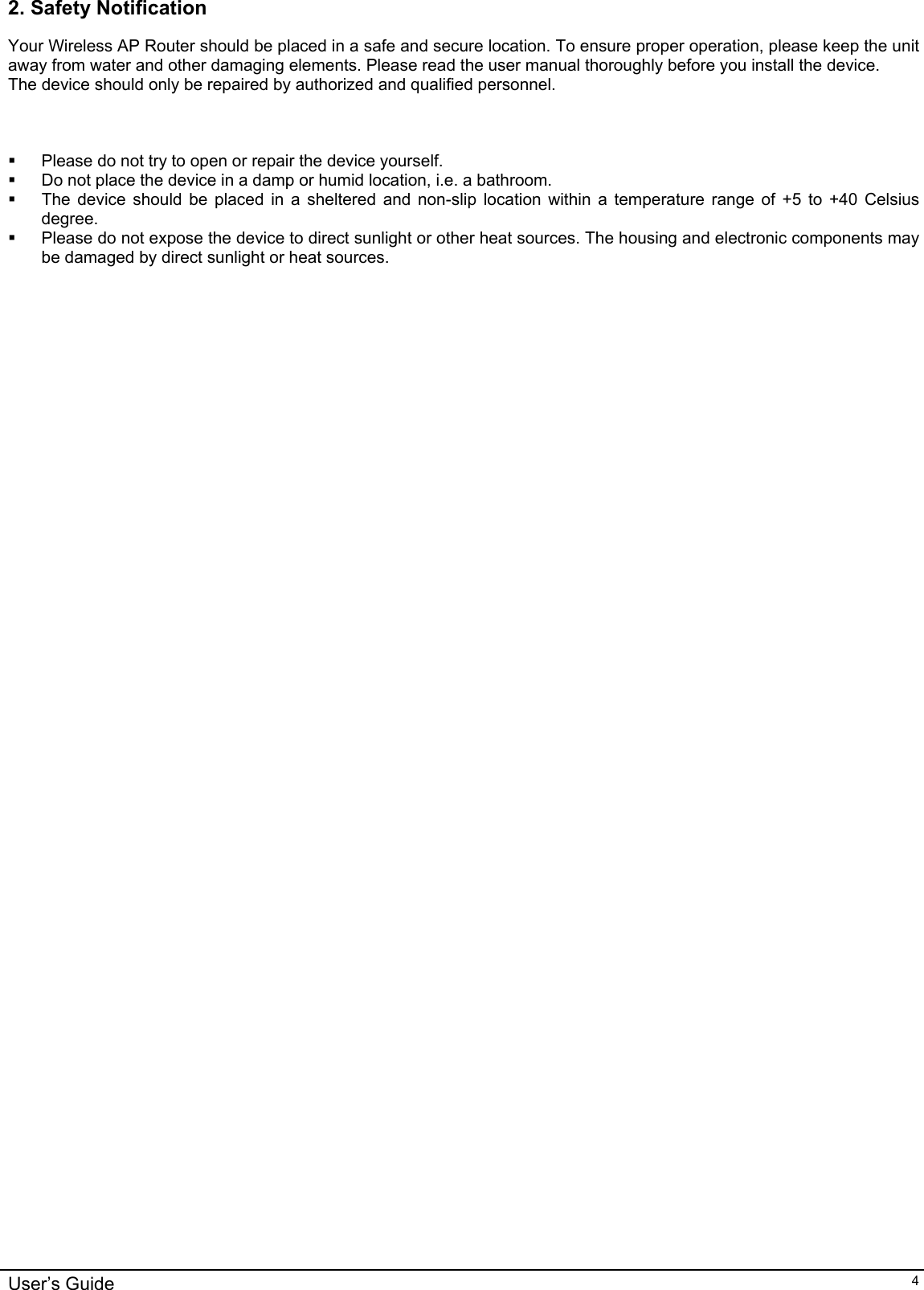    User’s Guide   42. Safety Notification Your Wireless AP Router should be placed in a safe and secure location. To ensure proper operation, please keep the unit away from water and other damaging elements. Please read the user manual thoroughly before you install the device.  The device should only be repaired by authorized and qualified personnel.      Please do not try to open or repair the device yourself.   Do not place the device in a damp or humid location, i.e. a bathroom.   The device should be placed in a sheltered and non-slip location within a temperature range of +5 to +40 Celsius degree.   Please do not expose the device to direct sunlight or other heat sources. The housing and electronic components may be damaged by direct sunlight or heat sources.              