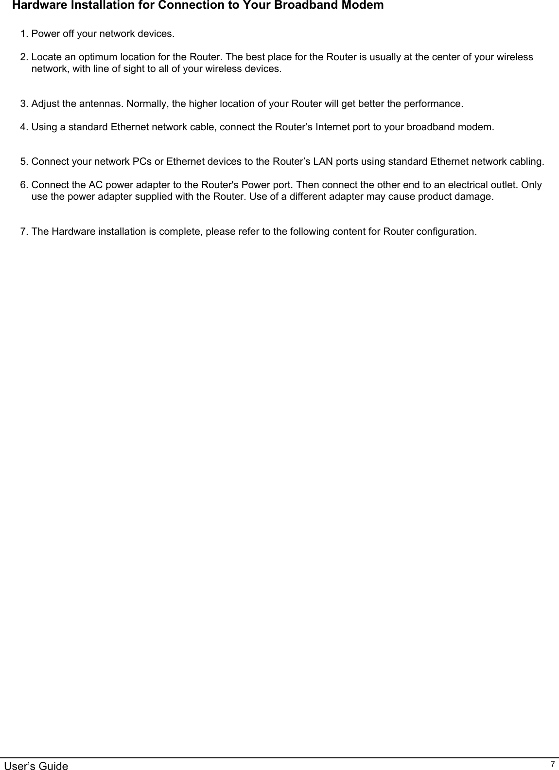                                                                                                                                                                                                                                                                                                                                                                                           User’s Guide   7Hardware Installation for Connection to Your Broadband Modem  1. Power off your network devices.  2. Locate an optimum location for the Router. The best place for the Router is usually at the center of your wireless network, with line of sight to all of your wireless devices.   3. Adjust the antennas. Normally, the higher location of your Router will get better the performance.  4. Using a standard Ethernet network cable, connect the Router’s Internet port to your broadband modem.   5. Connect your network PCs or Ethernet devices to the Router’s LAN ports using standard Ethernet network cabling.  6. Connect the AC power adapter to the Router&apos;s Power port. Then connect the other end to an electrical outlet. Only use the power adapter supplied with the Router. Use of a different adapter may cause product damage.   7. The Hardware installation is complete, please refer to the following content for Router configuration.        