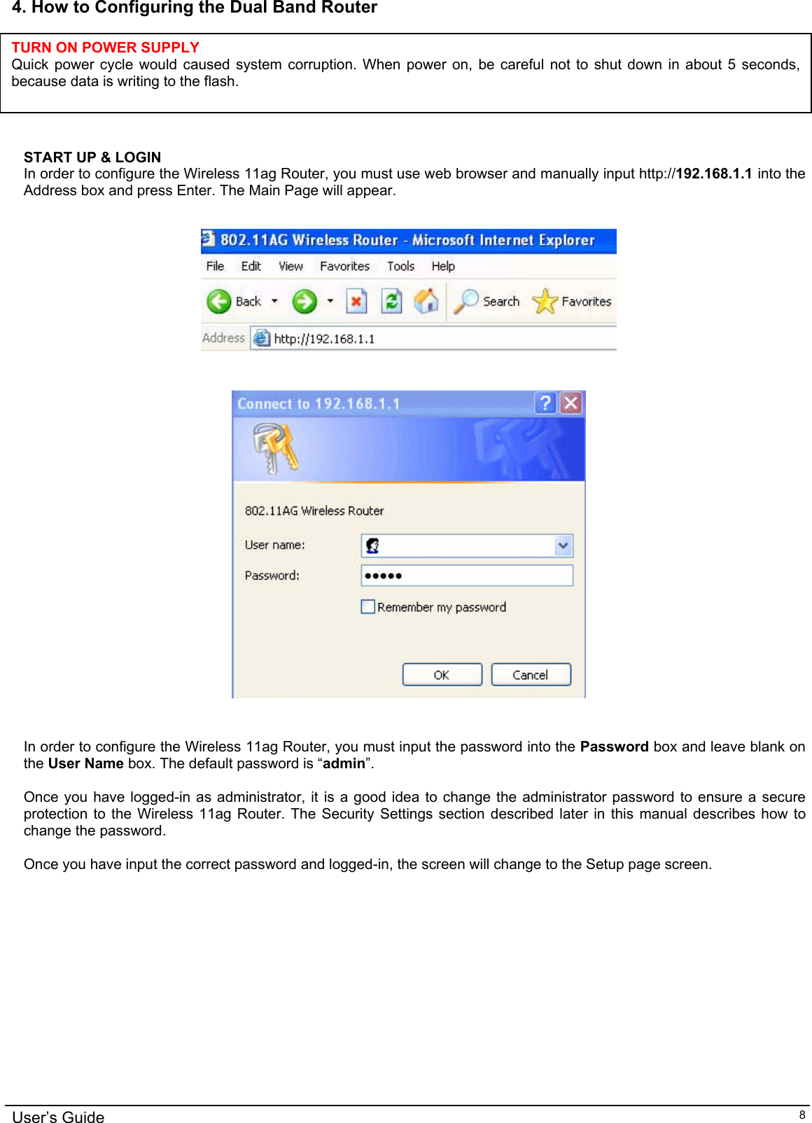    4. How to Configuring the Dual Band Router      TURN ON POWER SUPPLY Quick power cycle would caused system corruption. When power on, be careful not to shut down in about 5 seconds, because data is writing to the flash.  START UP &amp; LOGIN In order to configure the Wireless 11ag Router, you must use web browser and manually input http://192.168.1.1 into the Address box and press Enter. The Main Page will appear.       In order to configure the Wireless 11ag Router, you must input the password into the Password box and leave blank on the User Name box. The default password is “admin”.  Once you have logged-in as administrator, it is a good idea to change the administrator password to ensure a secure protection to the Wireless 11ag Router. The Security Settings section described later in this manual describes how to change the password.   Once you have input the correct password and logged-in, the screen will change to the Setup page screen.  User’s Guide   8