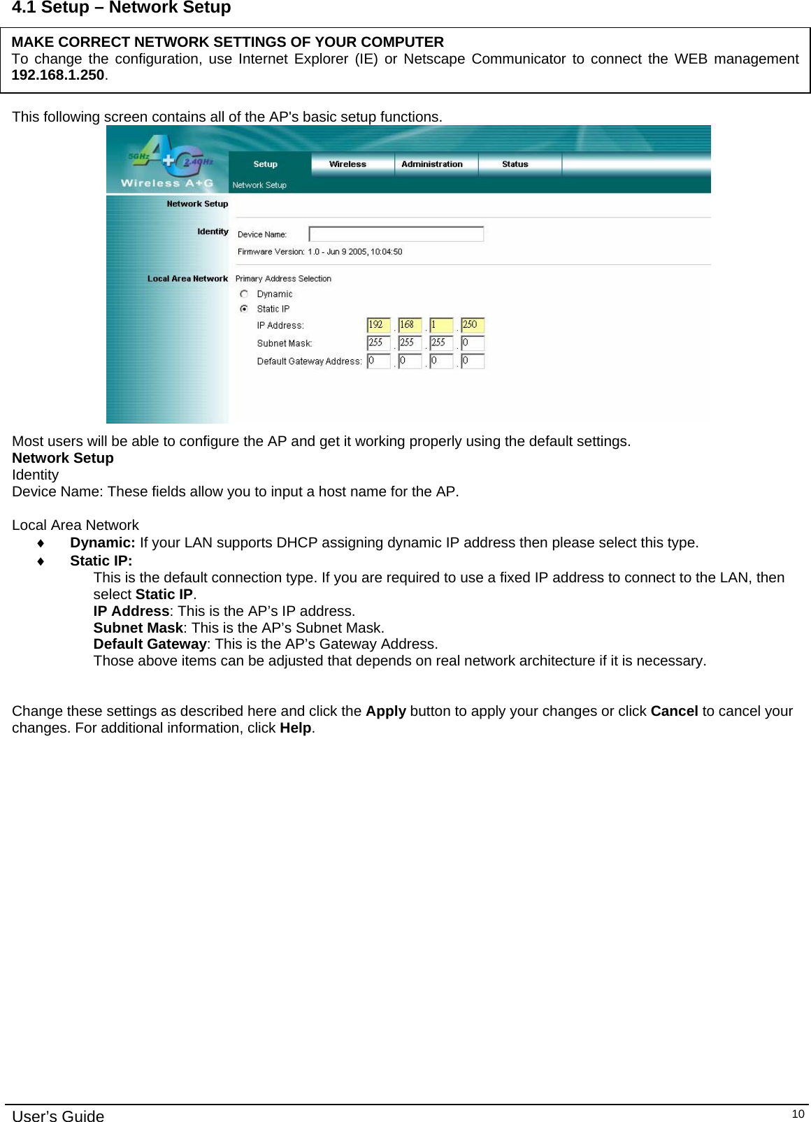    User’s Guide   104.1 Setup – Network Setup      This following screen contains all of the AP&apos;s basic setup functions.   Most users will be able to configure the AP and get it working properly using the default settings.  Network Setup Identity Device Name: These fields allow you to input a host name for the AP.  Local Area Network ♦ Dynamic: If your LAN supports DHCP assigning dynamic IP address then please select this type. ♦ Static IP: This is the default connection type. If you are required to use a fixed IP address to connect to the LAN, then select Static IP. IP Address: This is the AP’s IP address. Subnet Mask: This is the AP’s Subnet Mask. Default Gateway: This is the AP’s Gateway Address. Those above items can be adjusted that depends on real network architecture if it is necessary.   Change these settings as described here and click the Apply button to apply your changes or click Cancel to cancel your changes. For additional information, click Help.MAKE CORRECT NETWORK SETTINGS OF YOUR COMPUTER To change the configuration, use Internet Explorer (IE) or Netscape Communicator to connect the WEB management 192.168.1.250. 